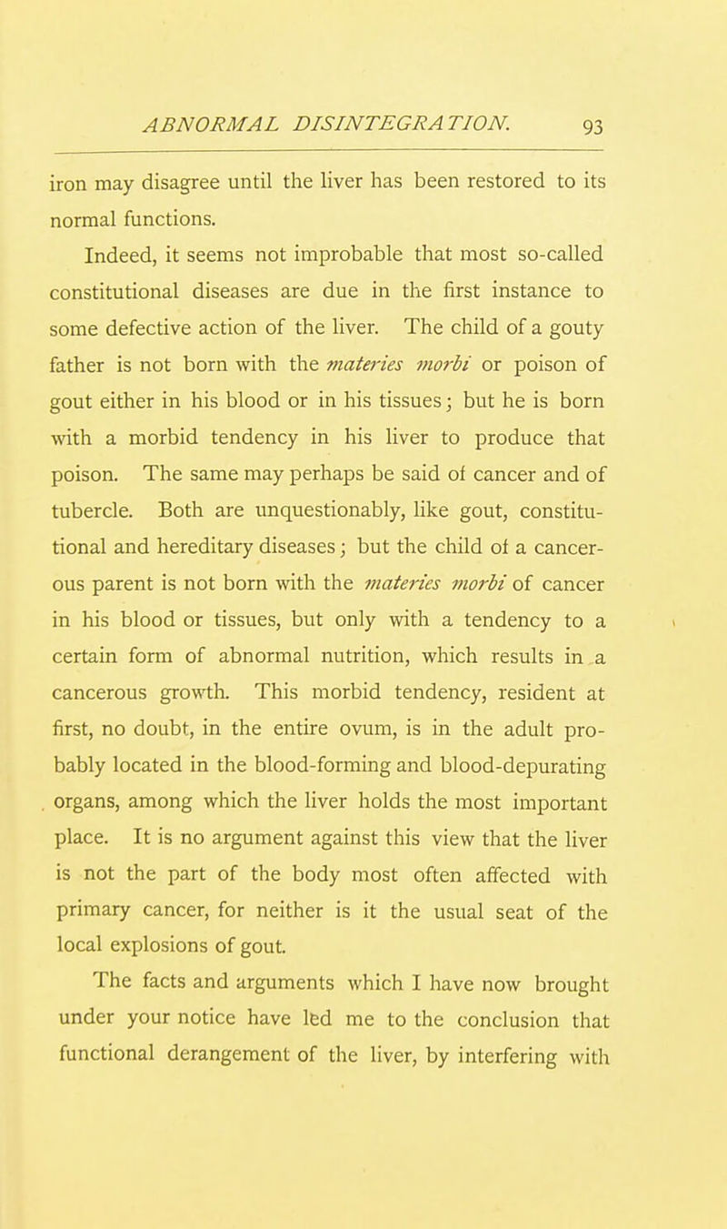iron may disagree until the liver has been restored to its normal functions. Indeed, it seems not improbable that most so-called constitutional diseases are due in the first instance to some defective action of the liver. The child of a gouty father is not born with the materies morbi or poison of gout either in his blood or in his tissues; but he is born with a morbid tendency in his liver to produce that poison. The same may perhaps be said of cancer and of tubercle. Both are unquestionably, like gout, constitu- tional and hereditary diseases; but the child of a cancer- ous parent is not born with the materies morbi of cancer in his blood or tissues, but only with a tendency to a certain form of abnormal nutrition, which results in a cancerous growth. This morbid tendency, resident at first, no doubt, in the entire ovum, is in the adult pro- bably located in the blood-forming and blood-depurating organs, among which the liver holds the most important place. It is no argument against this view that the liver is not the part of the body most often affected with primary cancer, for neither is it the usual seat of the local explosions of gout. The facts and arguments which I have now brought under your notice have led me to the conclusion that functional derangement of the liver, by interfering with