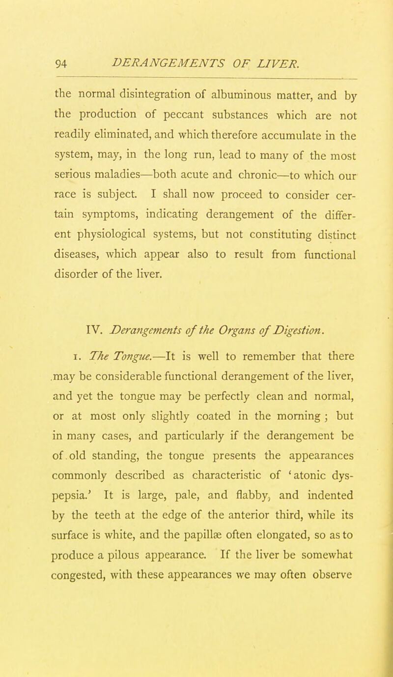 the normal disintegration of albuminous matter, and by the production of peccant substances which are not readily eliminated, and which therefore accumulate in the system, may, in the long run, lead to many of the most serious maladies—both acute and chronic—to which our race is subject. I shall now proceed to consider cer- tain symptoms, indicating derangement of the differ- ent physiological systems, but not constituting distinct diseases, which appear also to result from functional disorder of the liver. IV. Derangements of the Organs of Digestion. i. The Tongue.—It is well to remember that there .may be considerable functional derangement of the liver, and yet the tongue may be perfectly clean and normal, or at most only slightly coated in the morning ; but in many cases, and particularly if the derangement be of old standing, the tongue presents the appearances commonly described as characteristic of 'atonic dys- pepsia.' It is large, pale, and flabby, and indented by the teeth at the edge of the anterior third, while its surface is white, and the papillae often elongated, so as to produce a pilous appearance. If the liver be somewhat congested, with these appearances we may often observe