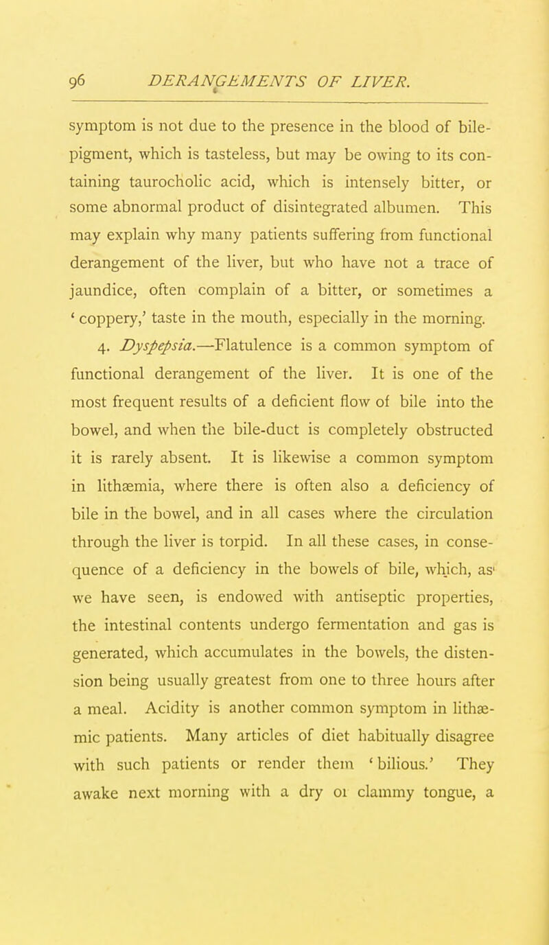 symptom is not due to the presence in the blood of bile- pigment, which is tasteless, but may be owing to its con- taining taurocholic acid, which is intensely bitter, or some abnormal product of disintegrated albumen. This may explain why many patients suffering from functional derangement of the liver, but who have not a trace of jaundice, often complain of a bitter, or sometimes a ' coppery,' taste in the mouth, especially in the morning. 4. Dyspepsia.—Flatulence is a common symptom of functional derangement of the liver. It is one of the most frequent results of a deficient flow of bile into the bowel, and when the bile-duct is completely obstructed it is rarely absent. It is likewise a common symptom in lithsemia, where there is often also a deficiency of bile in the bowel, and in all cases where the circulation through the liver is torpid. In all these cases, in conse- quence of a deficiency in the bowels of bile, which, as1 we have seen, is endowed with antiseptic properties, the intestinal contents undergo fermentation and gas is generated, which accumulates in the bowels, the disten- sion being usually greatest from one to three hours after a meal. Acidity is another common symptom in lithse- mic patients. Many articles of diet habitually disagree with such patients or render them ' bilious.' They awake next morning with a dry 01 clammy tongue, a