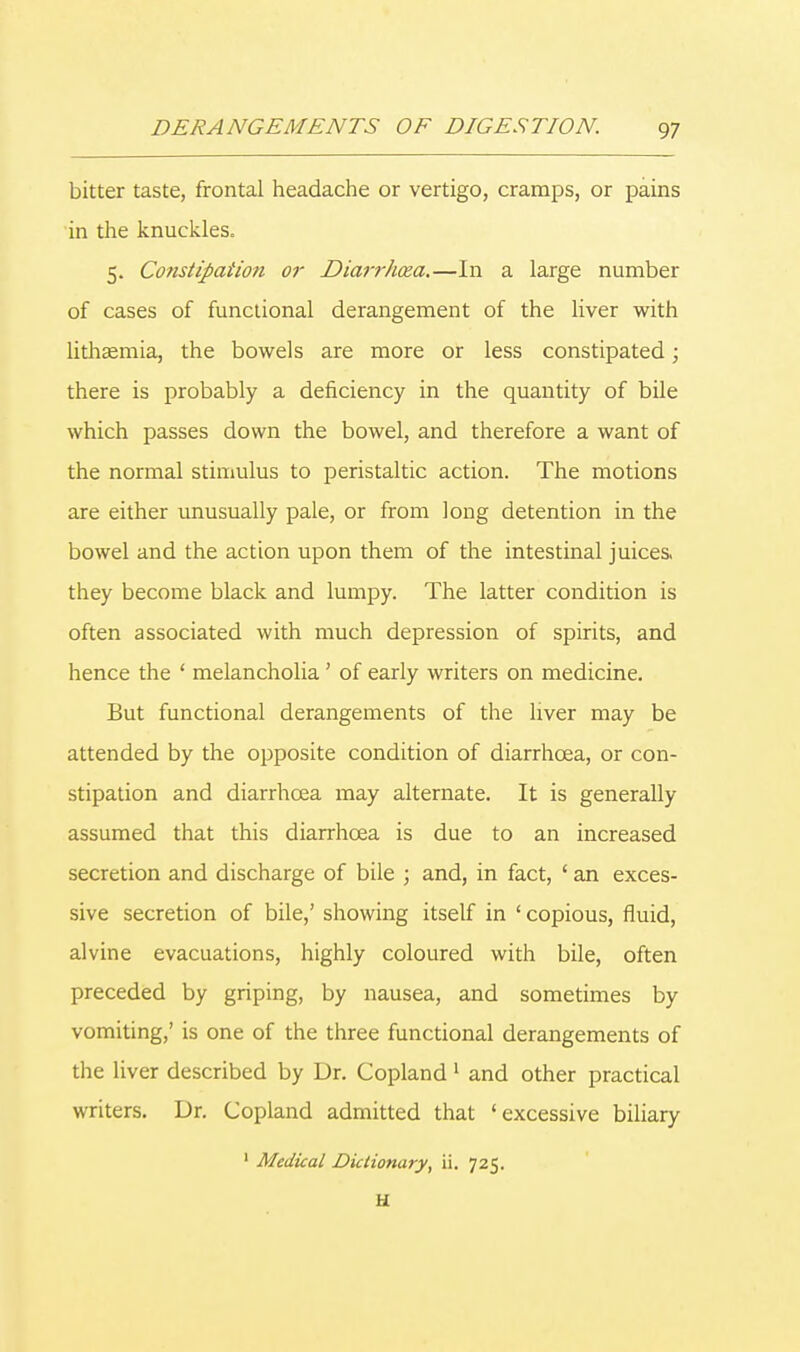 bitter taste, frontal headache or vertigo, cramps, or pains in the knuckles, 5. Constipation or Diarrhoea.—In a large number of cases of functional derangement of the liver with lithaemia, the bowels are more or less constipated; there is probably a deficiency in the quantity of bile which passes down the bowel, and therefore a want of the normal stimulus to peristaltic action. The motions are either unusually pale, or from long detention in the bowel and the action upon them of the intestinal juices, they become black and lumpy. The latter condition is often associated with much depression of spirits, and hence the ' melancholia ' of early writers on medicine. But functional derangements of the liver may be attended by the opposite condition of diarrhoea, or con- stipation and diarrhoea may alternate. It is generally assumed that this diarrhoea is due to an increased secretion and discharge of bile ; and, in fact, ' an exces- sive secretion of bile,' showing itself in ' copious, fluid, alvine evacuations, highly coloured with bile, often preceded by griping, by nausea, and sometimes by vomiting,' is one of the three functional derangements of the liver described by Dr. Copland 1 and other practical writers. Dr. Copland admitted that 'excessive biliary 1 Medical Dictionary, ii. 725. H