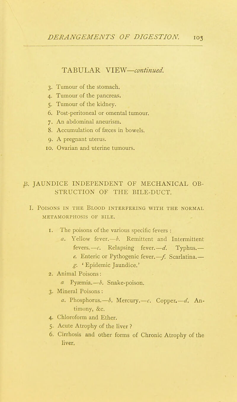 TABULAR VIEW—continued. 3. Tumour of the stomach. 4. Tumour of the pancreas. 5. Tumour of the kidney. 6. Post-peritoneal or omental tumour. 7. An abdominal aneurism. 8. Accumulation of faeces in bowels. 9. A pregnant uterus. 10. Ovarian and uterine tumours. B. JAUNDICE INDEPENDENT OF MECHANICAL OB- STRUCTION OF THE BILE-DUCT. I. Poisons in the Blood interfering with the normal METAMORPHOSIS OF BILE. 1. The poisons of the various specific fevers : a. Yellow fever.—b. Remittent and Intermittent fevers.—c. Relapsing fever.—d. Typhus.— e. Enteric or Pythogenic fever.—-f. Scarlatina.— g. ' Epidemic Jaundice.' 2. Animal Poisons: a Pyaemia.—b. Snake-poison. 3. Mineral Poisons: a. Phosphorus.—b. Mercury.—c. Copper.—d. An- timony, &c. 4. Chloroform and Ether. 5. Acute Atrophy of the liver ? 6. Cirrhosis and other forms of Chronic Atrophy of the liver.