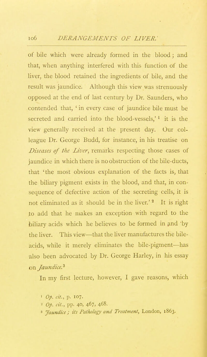 of bile which were already formed in the blood; and that, when anything interfered with this function of the liver, the blood retained the ingredients of bile, and the result was jaundice. Although this view was strenuously opposed at the end of last century by Dr. Saunders, who contended that, ' in every case of jaundice bile must be secreted and carried into the blood-vessels,' 1 it is the view generally received at the present day. Our col- league Dr. George Budd, for instance, in his treatise on Diseases of the Liver, remarks respecting those cases of jaundice in which there is no obstruction of the bile-ducts, that 'the most obvious explanation of the facts is, that the biliary pigment exists in the blood, and that, in con- sequence of defective action of the secreting cells, it is not eliminated as it should be in the liver.'2 It is right to add that he makes an exception with regard to the biliary acids which he believes to be formed in and 'by the liver. This view—that the liver manufactures the bile- acids, while it merely eliminates the bile-pigment—has also been advocated by Dr. George Harley, in his essay on Jaundice? In my first lecture, however, I gave reasons, which 1 Op. a'/., p. 107. * Op. cit., pp. 40, 467, 468. 3 Jaundice; its Pathology ami Treatment, London, 1863.