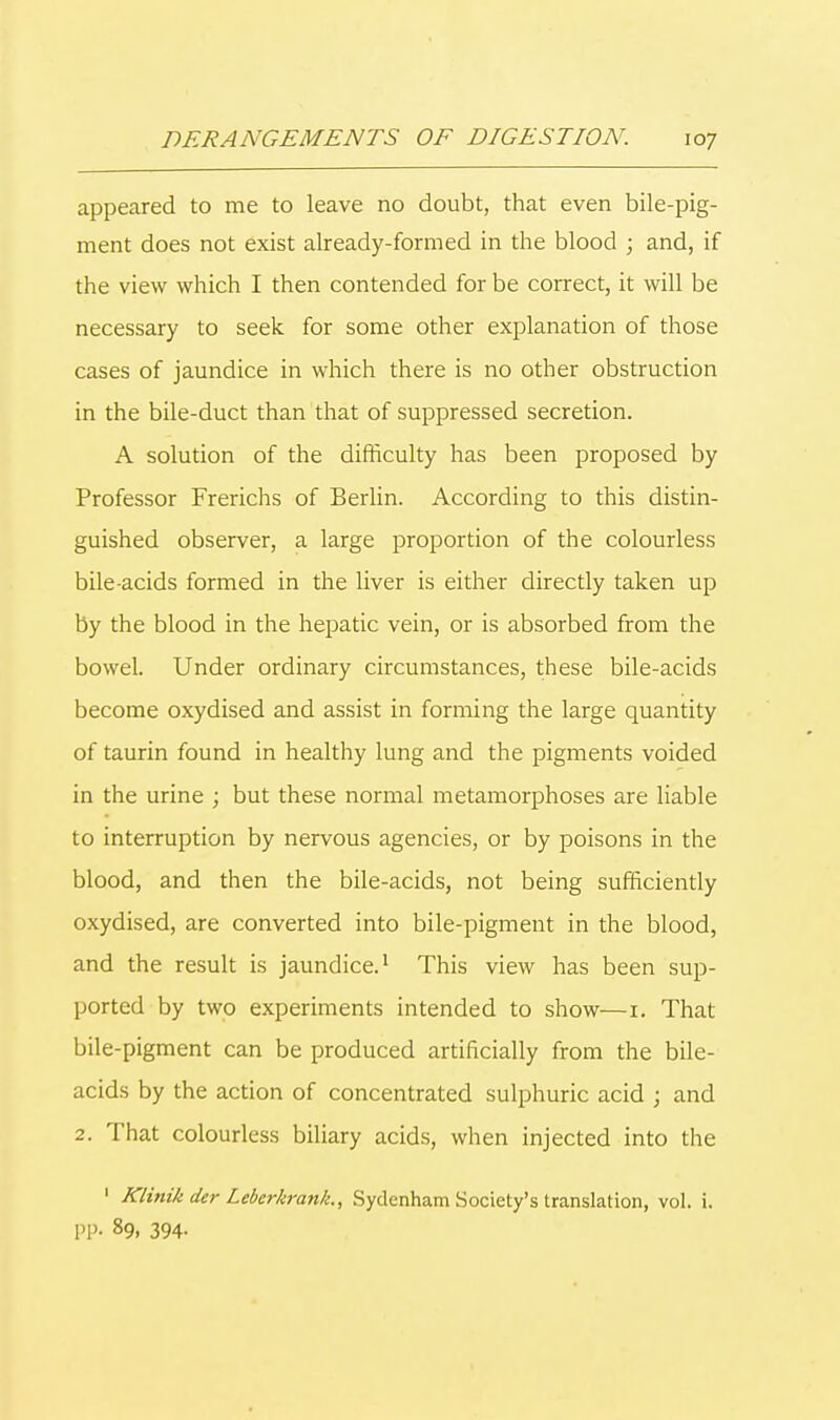 appeared to me to leave no doubt, that even bile-pig- ment does not exist already-formed in the blood ; and, if the view which I then contended for be correct, it will be necessary to seek for some other explanation of those cases of jaundice in which there is no other obstruction in the bile-duct than that of suppressed secretion. A solution of the difficulty has been proposed by Professor Frerichs of Berlin. According to this distin- guished observer, a large proportion of the colourless bile-acids formed in the liver is either directly taken up by the blood in the hepatic vein, or is absorbed from the bowel. Under ordinary circumstances, these bile-acids become oxydised and assist in forming the large quantity of taurin found in healthy lung and the pigments voided in the urine ; but these normal metamorphoses are liable to interruption by nervous agencies, or by poisons in the blood, and then the bile-acids, not being sufficiently oxydised, are converted into bile-pigment in the blood, and the result is jaundice.1 This view has been sup- ported by two experiments intended to show—1. That bile-pigment can be produced artificially from the bile- acids by the action of concentrated sulphuric acid j and 2. That colourless biliary acids, when injected into the 1 Klinik der Leberkrank., Sydenham Society's translation, vol. i. PP. 89, 394-