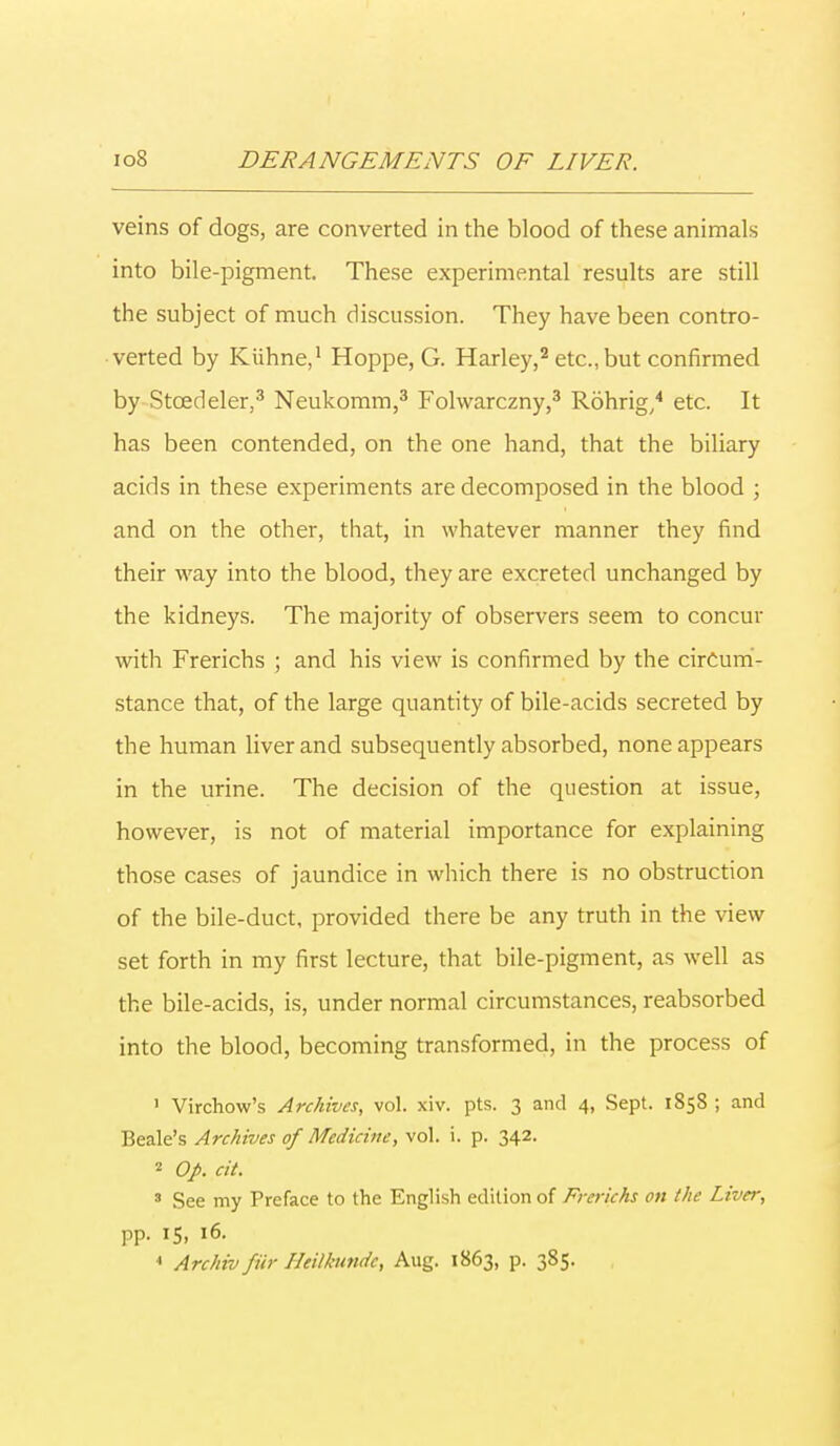 veins of dogs, are converted in the blood of these animals into bile-pigment. These experimental results are still the subject of much discussion. They have been contro- verted by Kiihne,1 Hoppe, G. Harley,2 etc., but confirmed by Stcedeler,3 Neukomm,3 Folwarczny,3 Rohrig,4 etc. It has been contended, on the one hand, that the biliary acids in these experiments are decomposed in the blood ; and on the other, that, in whatever manner they find their way into the blood, they are excreted unchanged by the kidneys. The majority of observers seem to concur with Frerichs ; and his view is confirmed by the circum- stance that, of the large quantity of bile-acids secreted by the human liver and subsequently absorbed, none appears in the urine. The decision of the question at issue, however, is not of material importance for explaining those cases of jaundice in which there is no obstruction of the bile-duct, provided there be any truth in the view set forth in my first lecture, that bile-pigment, as well as the bile-acids, is, under normal circumstances, reabsorbed into the blood, becoming transformed, in the process of ' Virchow's Archives, vol. xiv. pts. 3 and 4, Sept. 1858 ; and Beak's Archives of Medicine, vol. i. p. 342. 2 Op. cit. 3 See my Preface to the English edition of Frerichs oil the Liver, pp. 15, 16. 1 Archiv fiir Heilkundc, Aug. 1863, p. 385.