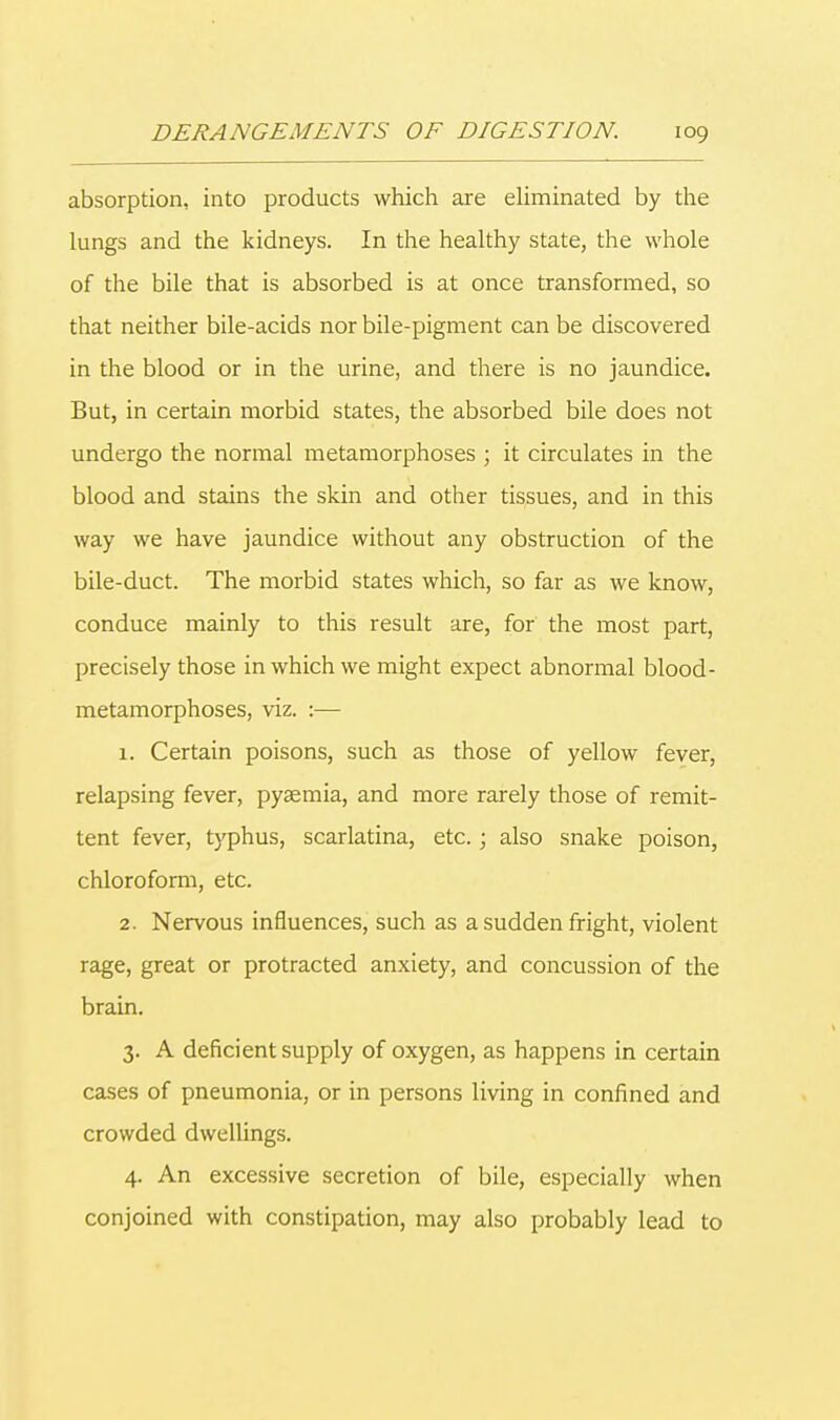 absorption, into products which are eliminated by the lungs and the kidneys. In the healthy state, the whole of the bile that is absorbed is at once transformed, so that neither bile-acids nor bile-pigment can be discovered in the blood or in the urine, and there is no jaundice. But, in certain morbid states, the absorbed bile does not undergo the normal metamorphoses ; it circulates in the blood and stains the skin and other tissues, and in this way we have jaundice without any obstruction of the bile-duct. The morbid states which, so far as we know, conduce mainly to this result are, for the most part, precisely those in which we might expect abnormal blood- metamorphoses, viz. :— 1. Certain poisons, such as those of yellow fever, relapsing fever, pyaemia, and more rarely those of remit- tent fever, typhus, scarlatina, etc. ; also snake poison, chloroform, etc. 2. Nervous influences, such as a sudden fright, violent rage, great or protracted anxiety, and concussion of the brain. 3. A deficient supply of oxygen, as happens in certain cases of pneumonia, or in persons living in confined and crowded dwellings. 4. An excessive secretion of bile, especially when conjoined with constipation, may also probably lead to