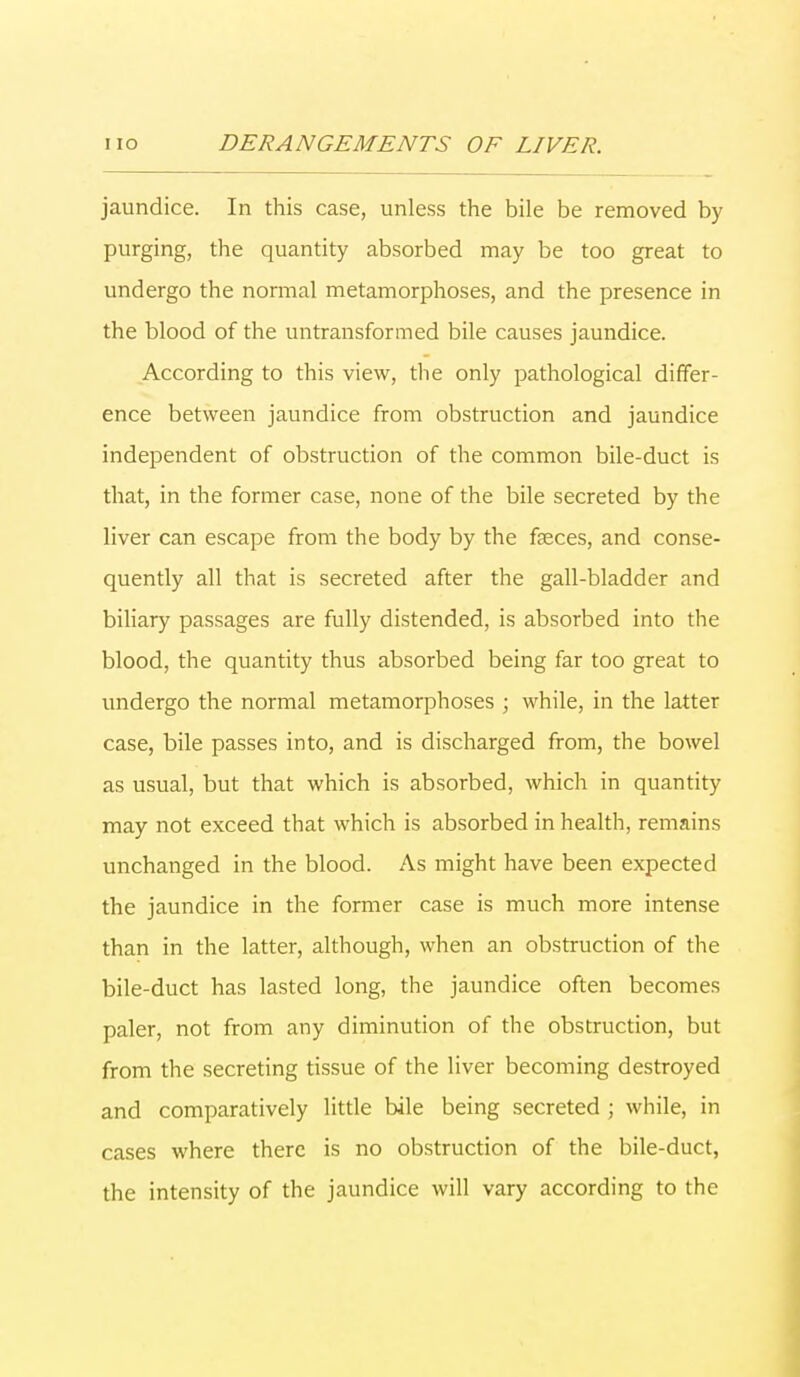 jaundice. In this case, unless the bile be removed by purging, the quantity absorbed may be too great to undergo the normal metamorphoses, and the presence in the blood of the untransformed bile causes jaundice. According to this view, the only pathological differ- ence between jaundice from obstruction and jaundice independent of obstruction of the common bile-duct is that, in the former case, none of the bile secreted by the liver can escape from the body by the faeces, and conse- quently all that is secreted after the gall-bladder and biliary passages are fully distended, is absorbed into the blood, the quantity thus absorbed being far too great to undergo the normal metamorphoses ; while, in the latter case, bile passes into, and is discharged from, the bowel as usual, but that which is absorbed, which in quantity may not exceed that which is absorbed in health, remains unchanged in the blood. As might have been expected the jaundice in the former case is much more intense than in the latter, although, when an obstruction of the bile-duct has lasted long, the jaundice often becomes paler, not from any diminution of the obstruction, but from the secreting tissue of the liver becoming destroyed and comparatively little bile being secreted ; while, in cases where there is no obstruction of the bile-duct, the intensity of the jaundice will vary according to the