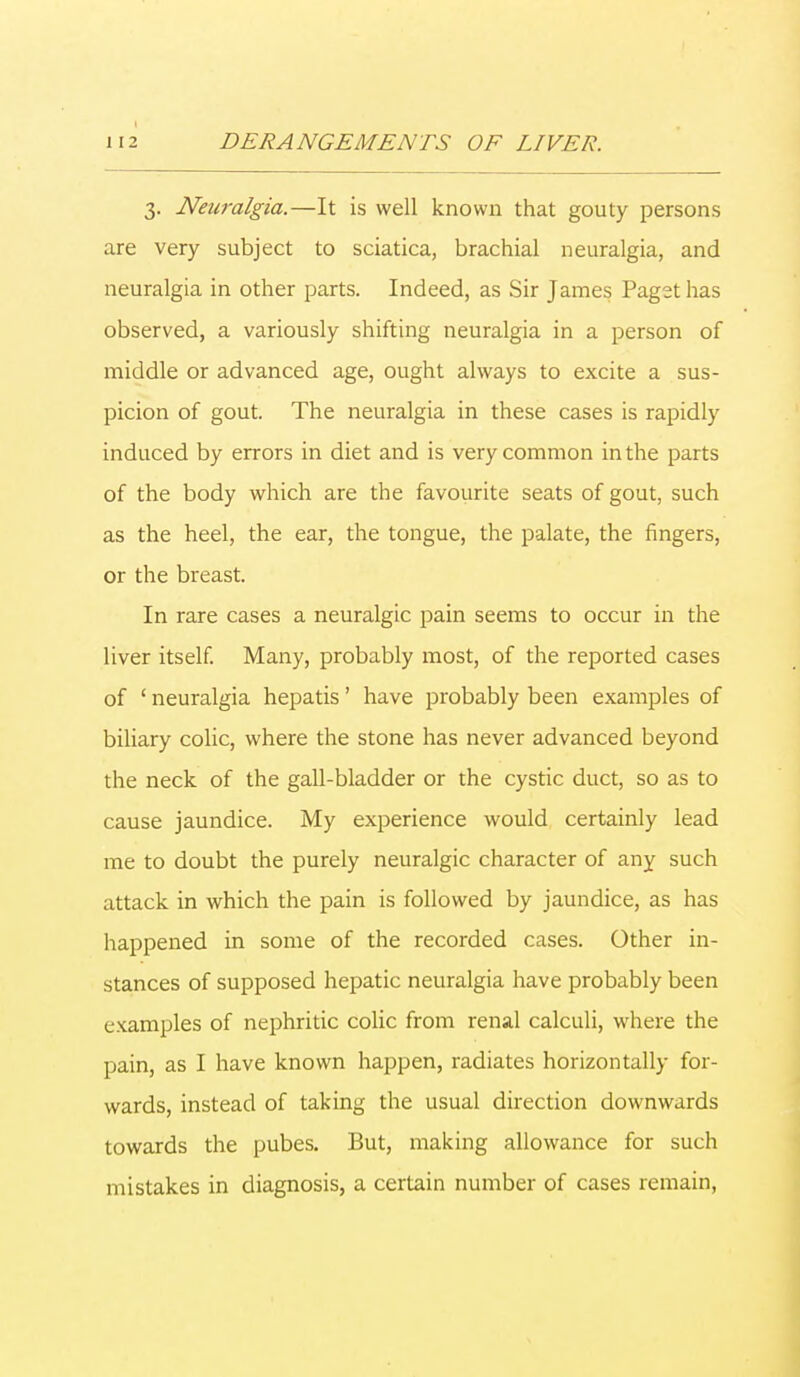 3. Neuralgia.—It is well known that gouty persons are very subject to sciatica, brachial neuralgia, and neuralgia in other parts. Indeed, as Sir James Paget has observed, a variously shifting neuralgia in a person of middle or advanced age, ought always to excite a sus- picion of gout. The neuralgia in these cases is rapidly induced by errors in diet and is very common in the parts of the body which are the favourite seats of gout, such as the heel, the ear, the tongue, the palate, the fingers, or the breast. In rare cases a neuralgic pain seems to occur in the liver itself. Many, probably most, of the reported cases of ' neuralgia hepatis' have probably been examples of biliary colic, where the stone has never advanced beyond the neck of the gall-bladder or the cystic duct, so as to cause jaundice. My experience would certainly lead me to doubt the purely neuralgic character of any such attack in which the pain is followed by jaundice, as has happened in some of the recorded cases. Other in- stances of supposed hepatic neuralgia have probably been examples of nephritic colic from renal calculi, where the pain, as I have known happen, radiates horizontally for- wards, instead of taking the usual direction downwards towards the pubes. But, making allowance for such mistakes in diagnosis, a certain number of cases remain,