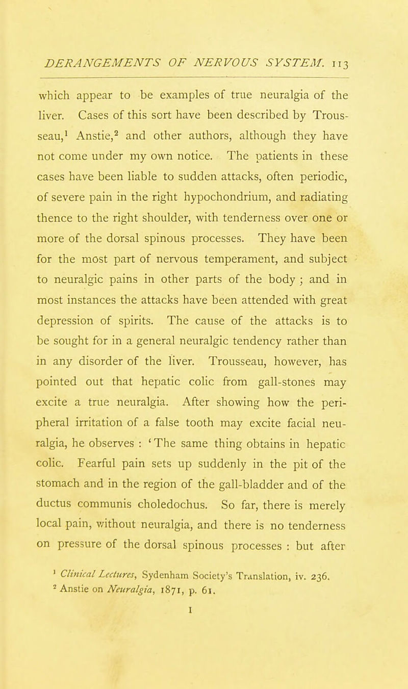 which appear to be examples of true neuralgia of the liver. Cases of this sort have been described by Trous- seau,1 Anstie,2 and other authors, although they have not come under my own notice. The patients in these cases have been liable to sudden attacks, often periodic, of severe pain in the right hypochondrium, and radiating thence to the right shoulder, with tenderness over one or more of the dorsal spinous processes. They have been for the most part of nervous temperament, and subject to neuralgic pains in other parts of the body ; and in most instances the attacks have been attended with great depression of spirits. The cause of the attacks is to be sought for in a general neuralgic tendency rather than in any disorder of the liver. Trousseau, however, has pointed out that hepatic colic from gall-stones may excite a true neuralgia. After showing how the peri- pheral irritation of a false tooth may excite facial neu- ralgia, he observes : ' The same thing obtains in hepatic colic. Fearful pain sets up suddenly in the pit of the stomach and in the region of the gall-bladder and of the ductus communis choledochus. So far, there is merely local pain, without neuralgia, and there is no tenderness on pressure of the dorsal spinous processes : but after 1 Clinical Lectures, Sydenham Society's Translation, iv. 236. 2 Anstie on Neuralgia, 1871, p. 61. I