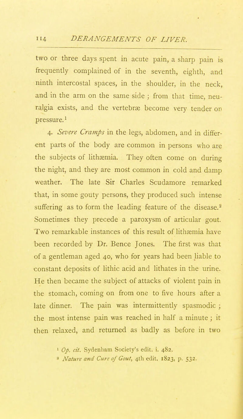 two or three days spent in acute pain, a sharp pain is frequently complained of in the seventh, eighth, and ninth intercostal spaces, in the shoulder, in the neck, and in the arm on the same side ; from that time, neu- ralgia exists, and the vertebrae become very tender on pressure.1 4. Severe Cramps in the legs, abdomen, and in differ- ent parts of the body are common in persons who are the subjects of lithaemia. They often come on during the night, and they are most common in cold and damp weather. The late Sir Charles Scudamore remarked that, in some gouty persons, they produced such intense suffering as to form the leading feature of the disease.2 Sometimes they precede a paroxysm of articular gout. Two remarkable instances of this result of lithaemia have been recorded by Dr. Bence Jones. The first was that of a gentleman aged 40, who for years had been liable to constant deposits of lithic acid and lithates in the urine. He then became the subject of attacks of violent pain in the stomach, coming on from one to five hours after a late dinner. The pain was intermittently spasmodic ; the most intense pain was reached in half a minute ; it then relaxed, and returned as badly as before in two 1 Op. at. Sydenham Society's edit. i. 482.