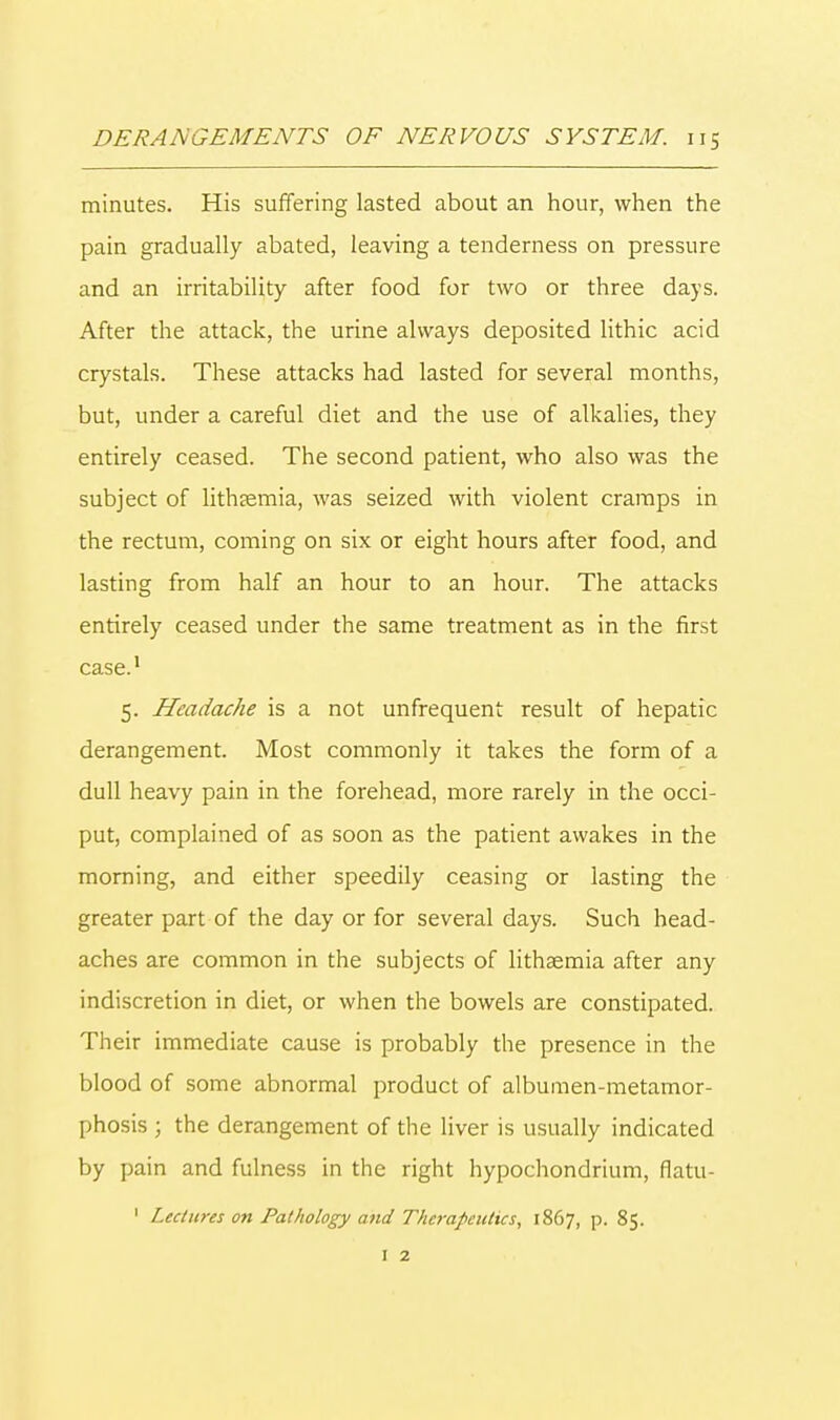 minutes. His suffering lasted about an hour, when the pain gradually abated, leaving a tenderness on pressure and an irritability after food for two or three days. After the attack, the urine always deposited lithic acid crystals. These attacks had lasted for several months, but, under a careful diet and the use of alkalies, they entirely ceased. The second patient, who also was the subject of lithjemia, was seized with violent cramps in the rectum, coming on six or eight hours after food, and lasting from half an hour to an hour. The attacks entirely ceased under the same treatment as in the first case.1 5. Headache is a not unfrequent result of hepatic derangement. Most commonly it takes the form of a dull heavy pain in the forehead, more rarely in the occi- put, complained of as soon as the patient awakes in the morning, and either speedily ceasing or lasting the greater part of the day or for several days. Such head- aches are common in the subjects of lithsemia after any indiscretion in diet, or when the bowels are constipated. Their immediate cause is probably the presence in the blood of some abnormal product of albumen-metamor- phosis ; the derangement of the liver is usually indicated by pain and fulness in the right hypochondrium, flatu- 1 Lectures on Pathology and Therapeutics, 1867, p. 85. 1 2