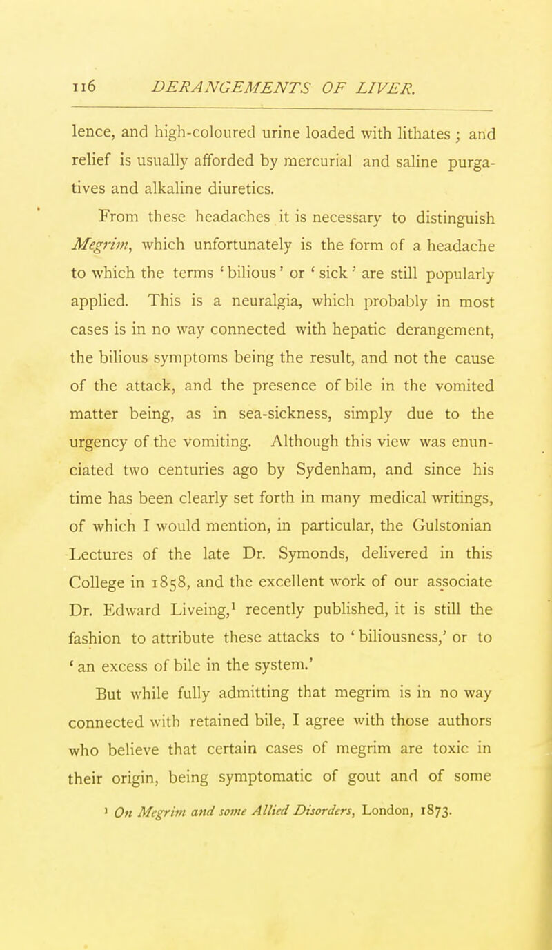 lence, and high-coloured urine loaded with lithates ; and relief is usually afforded by mercurial and saline purga- tives and alkaline diuretics. From these headaches it is necessary to distinguish Megrim, which unfortunately is the form of a headache to which the terms ' bilious' or ' sick ' are still popularly applied. This is a neuralgia, which probably in most cases is in no way connected with hepatic derangement, the bilious symptoms being the result, and not the cause of the attack, and the presence of bile in the vomited matter being, as in sea-sickness, simply due to the urgency of the vomiting. Although this view was enun- ciated two centuries ago by Sydenham, and since his time has been clearly set forth in many medical writings, of which I would mention, in particular, the Gulstonian Lectures of the late Dr. Symonds, delivered in this College in 1858, and the excellent work of our associate Dr. Edward Liveing,1 recently published, it is still the fashion to attribute these attacks to ' biliousness,' or to ' an excess of bile in the system.' But while fully admitting that megrim is in no way connected with retained bile, I agree with those authors who believe that certain cases of megrim are toxic in their origin, being symptomatic of gout and of some 1 On Megrim and some Allied Disorders, London, 1873.