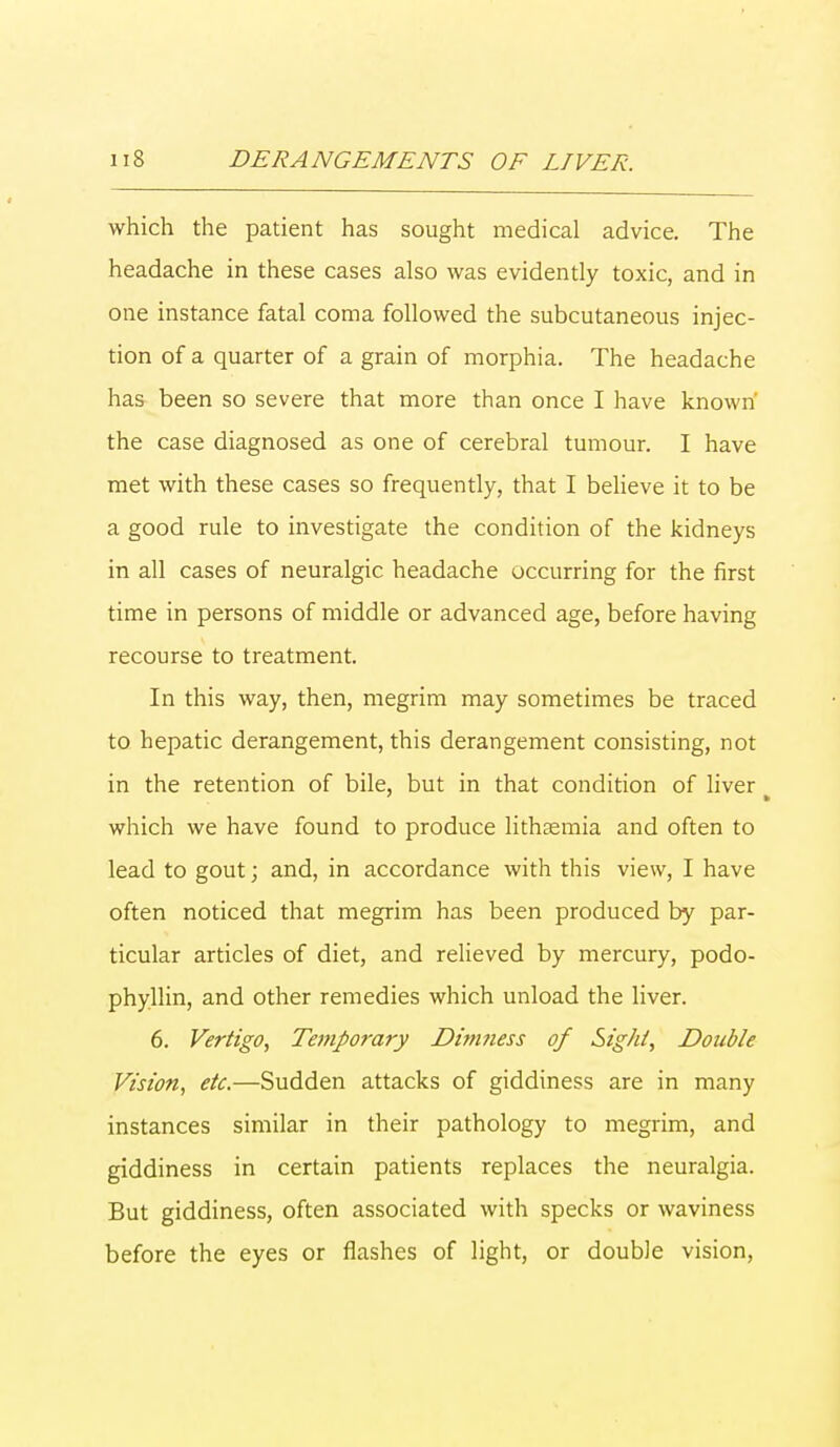 which the patient has sought medical advice. The headache in these cases also was evidently toxic, and in one instance fatal coma followed the subcutaneous injec- tion of a quarter of a grain of morphia. The headache has been so severe that more than once I have known' the case diagnosed as one of cerebral tumour. I have met with these cases so frequently, that I believe it to be a good rule to investigate the condition of the kidneys in all cases of neuralgic headache occurring for the first time in persons of middle or advanced age, before having recourse to treatment. In this way, then, megrim may sometimes be traced to hepatic derangement, this derangement consisting, not in the retention of bile, but in that condition of liver which we have found to produce lithaemia and often to lead to gout; and, in accordance with this view, I have often noticed that megrim has been produced by par- ticular articles of diet, and relieved by mercury, podo- phyllin, and other remedies which unload the liver. 6. Vertigo, Temporary Dimness of Sight, Double Vision, etc.—Sudden attacks of giddiness are in many instances similar in their pathology to megrim, and giddiness in certain patients replaces the neuralgia. But giddiness, often associated with specks or waviness before the eyes or flashes of light, or double vision,