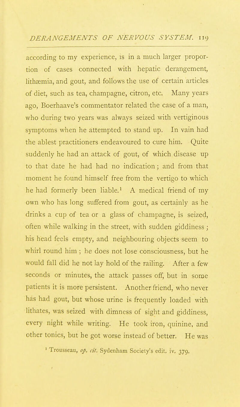 according to my experience, is in a much larger propor- tion of cases connected with hepatic derangement, lithasmia, and gout, and follows the use of certain articles of diet, such as tea, champagne, citron, etc. Many years ago, Boerhaave's commentator related the case of a man, who during two years was always seized with vertiginous symptoms when he attempted to stand up. In vain had the ablest practitioners endeavoured to cure him. Quite suddenly he had an attack of gout, of which disease up to that date he had had no indication; and from that moment he found himself free from the vertigo to which he had formerly been liable.1 A medical friend of my own who has long suffered from gout, as certainly as he drinks a cup of tea or a glass of champagne, is seized, often while walking in the street, with sudden giddiness ; his head feels empty, and neighbouring objects seem to whirl round him ; he does not lose consciousness, but he would fall did he not lay hold of the railing. After a few seconds or minutes, the attack passes off, but in some patients it is more persistent. Another friend, who never has had gout, but whose urine is frequently loaded with lithates, was seized with dimness of sight and giddiness, every night while writing. He took iron, quinine, and other tonics, but he got worse instead of better. He was