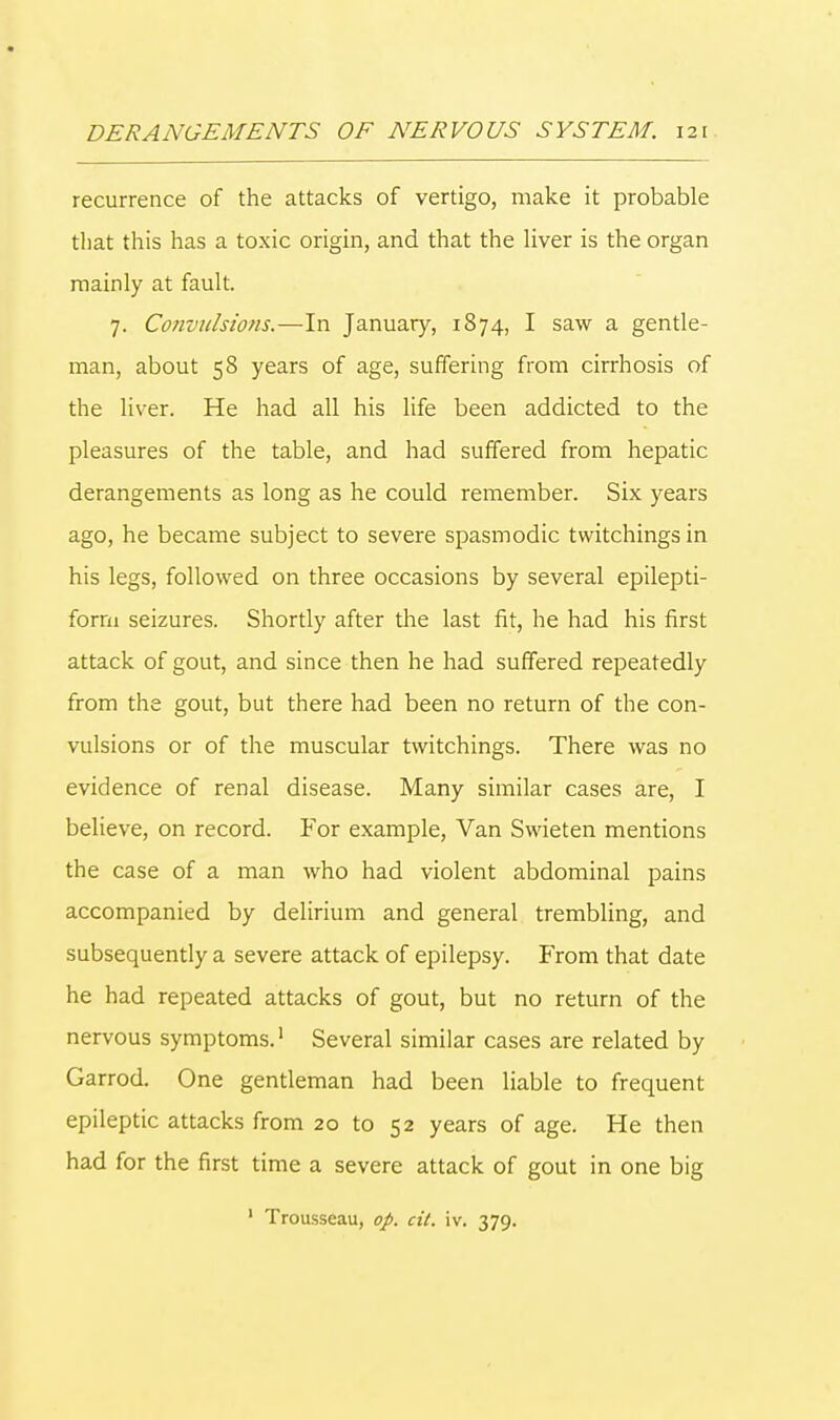 recurrence of the attacks of vertigo, make it probable that this has a toxic origin, and that the liver is the organ mainly at fault. 7. Convulsions,—In January, 1874, I saw a gentle- man, about 58 years of age, suffering from cirrhosis of the liver. He had all his life been addicted to the pleasures of the table, and had suffered from hepatic derangements as long as he could remember. Six years ago, he became subject to severe spasmodic twitchings in his legs, followed on three occasions by several epilepti- form seizures. Shortly after the last fit, he had his first attack of gout, and since then he had suffered repeatedly from the gout, but there had been no return of the con- vulsions or of the muscular twitchings. There was no evidence of renal disease. Many similar cases are, I believe, on record. For example, Van Swieten mentions the case of a man who had violent abdominal pains accompanied by delirium and general trembling, and subsequently a severe attack of epilepsy. From that date he had repeated attacks of gout, but no return of the nervous symptoms.1 Several similar cases are related by Garrod. One gentleman had been liable to frequent epileptic attacks from 20 to 52 years of age. He then had for the first time a severe attack of gout in one big ' Trousseau, op. cit. iv. 379.