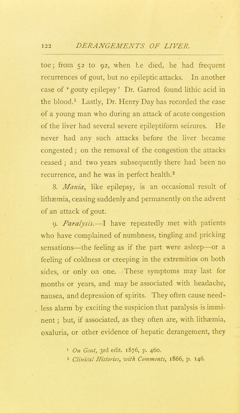 toe; from 52 to 92, when he died, he had frequent recurrences of gout, but no epileptic attacks. In another case of ' gouty epilepsy' Dr. Garrod found lithic acid in the blood.1 Lastly, Dr. Henry Day has recorded the case of a young man who during an attack of acute congestion of the liver had several severe epileptiform seizures. He never had any such attacks before the liver became congested; on the removal of the congestion the attacks ceased ; and two years subsequently there had been no recurrence, and he was in perfect health.2 8. Mania, like epilepsy, is an occasional result of lithsemia, ceasing suddenly and permanently on the advent of an attack of gout. 9. Paralysis.—I have repeatedly met with patients who have complained of numbness, tingling and pricking sensations—the feeling as if the part were asleep—or a feeling of coldness or creeping in the extremities on both sides, or only on one. These symptoms may last for months or years, and may be associated with headache, nausea, and depression of spirits. They often cause need- less alarm by exciting the suspicion that paralysis is immi- nent ; but, if associated, as they often are, with lithsemia, oxaluria, or other evidence of hepatic derangement, they 1 On Gout, 3rd edit. 1876, p. 460. 2 Clinical Histories, with Comments, 1866, p. 146.