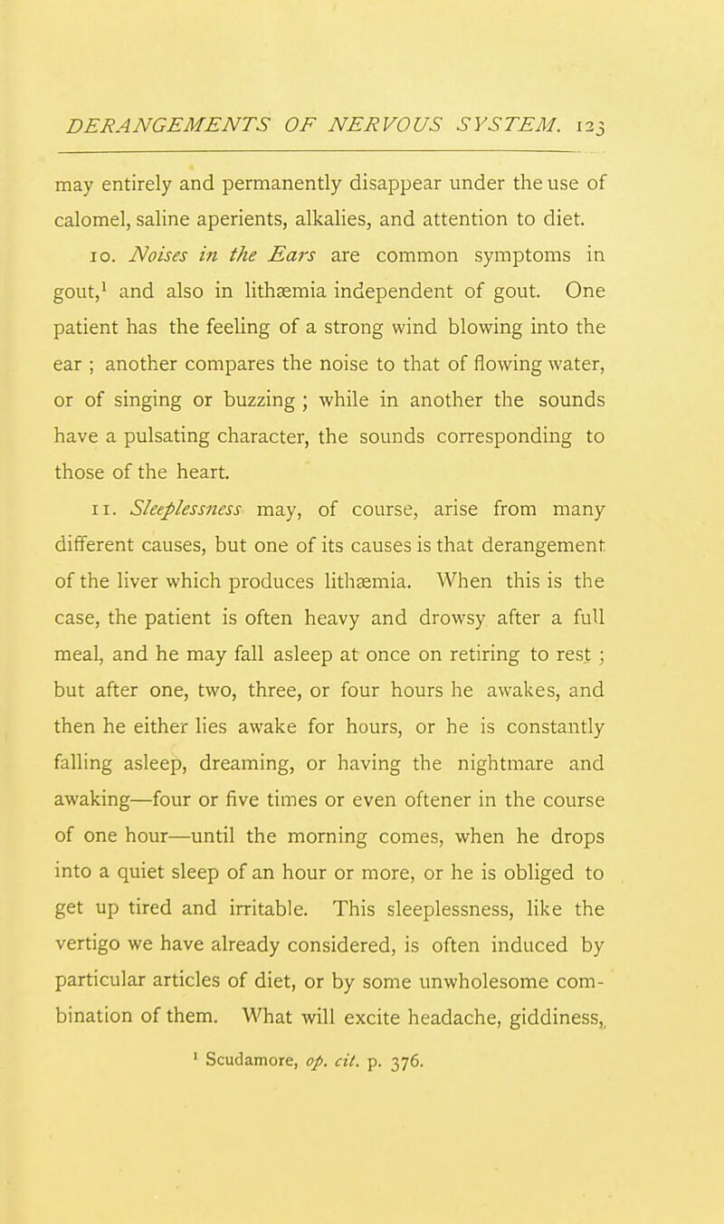 may entirely and permanently disappear under the use of calomel, saline aperients, alkalies, and attention to diet. 10. Noises in the Ears are common symptoms in gout,1 and also in lithasmia independent of gout. One patient has the feeling of a strong wind blowing into the ear ; another compares the noise to that of flowing water, or of singing or buzzing ; while in another the sounds have a pulsating character, the sounds corresponding to those of the heart. 11. Sleeplessness may, of course, arise from many different causes, but one of its causes is that derangement of the liver which produces lithasmia. When this is the case, the patient is often heavy and drowsy after a full meal, and he may fall asleep at once on retiring to rest ; but after one, two, three, or four hours he awakes, and then he either lies awake for hours, or he is constantly falling asleep, dreaming, or having the nightmare and awaking—four or five times or even oftener in the course of one hour—until the morning comes, when he drops into a quiet sleep of an hour or more, or he is obliged to get up tired and irritable. This sleeplessness, like the vertigo we have already considered, is often induced by particular articles of diet, or by some unwholesome com- bination of them. What will excite headache, giddiness,, 1 Scudamore, op. cit. p. 376.