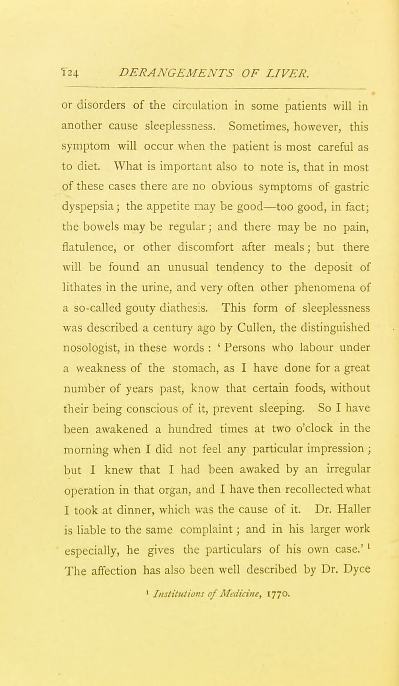 or disorders of the circulation in some patients will in another cause sleeplessness. Sometimes, however, this symptom will occur when the patient is most careful as to diet. What is important also to note is, that in most of these cases there are no obvious symptoms of gastric dyspepsia; the appetite may be good—too good, in fact; the bowels may be regular; and there may be no pain, flatulence, or other discomfort after meals; but there will be found an unusual tendency to the deposit of lithates in the urine, and very often other phenomena of a so-called gouty diathesis. This form of sleeplessness was described a century ago by Cullen, the distinguished nosologist, in these words : ' Persons who labour under a weakness of the stomach, as I have done for a great number of years past, know that certain foods, without their being conscious of it, prevent sleeping. So I have been awakened a hundred times at two o'clock in the morning when I did not feel any particular impression ; but I knew that I had been awaked by an irregular operation in that organ, and I have then recollected what I took at dinner, which was the cause of it. Dr. Haller is liable to the same complaint; and in his larger work especially, he gives the particulars of his own case.'1 The affection has also been well described by Dr. Dyce 1 Institutions of Medicine, 1770.
