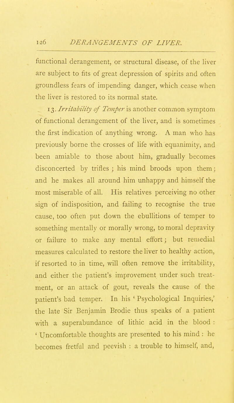 functional derangement, or structural disease, of the liver are subject to fits of great depression of spirits and often groundless fears of impending danger, which cease when the liver is restored to its normal state. 13. Irritability of Temper is another common symptom of functional derangement of the liver, and is sometimes the first indication of anything wrong. A man who has previously borne the crosses of life with equanimity, and been amiable to those about him, gradually becomes disconcerted by trifles ; his mind broods upon them; and he makes all around him unhappy and himself the most miserable of all. His relatives perceiving no other sign of indisposition, and failing to recognise the true cause, too often put down the ebullitions of temper to something mentally or morally wrong, to moral depravity or failure to make any mental effort; but remedial measures calculated to restore the liver to healthy action, if resorted to in time, will often remove the irritability, and either the patient's improvement under such treat- ment, or an attack of gout, reveals the cause of the patient's bad temper. In his ' Psychological Inquiries/ the late Sir Benjamin Brodie thus speaks of a patient with a superabundance of lithic acid in the blood : ' Uncomfortable thoughts are presented to his mind : he becomes fretful and peevish : a trouble to himself, and,