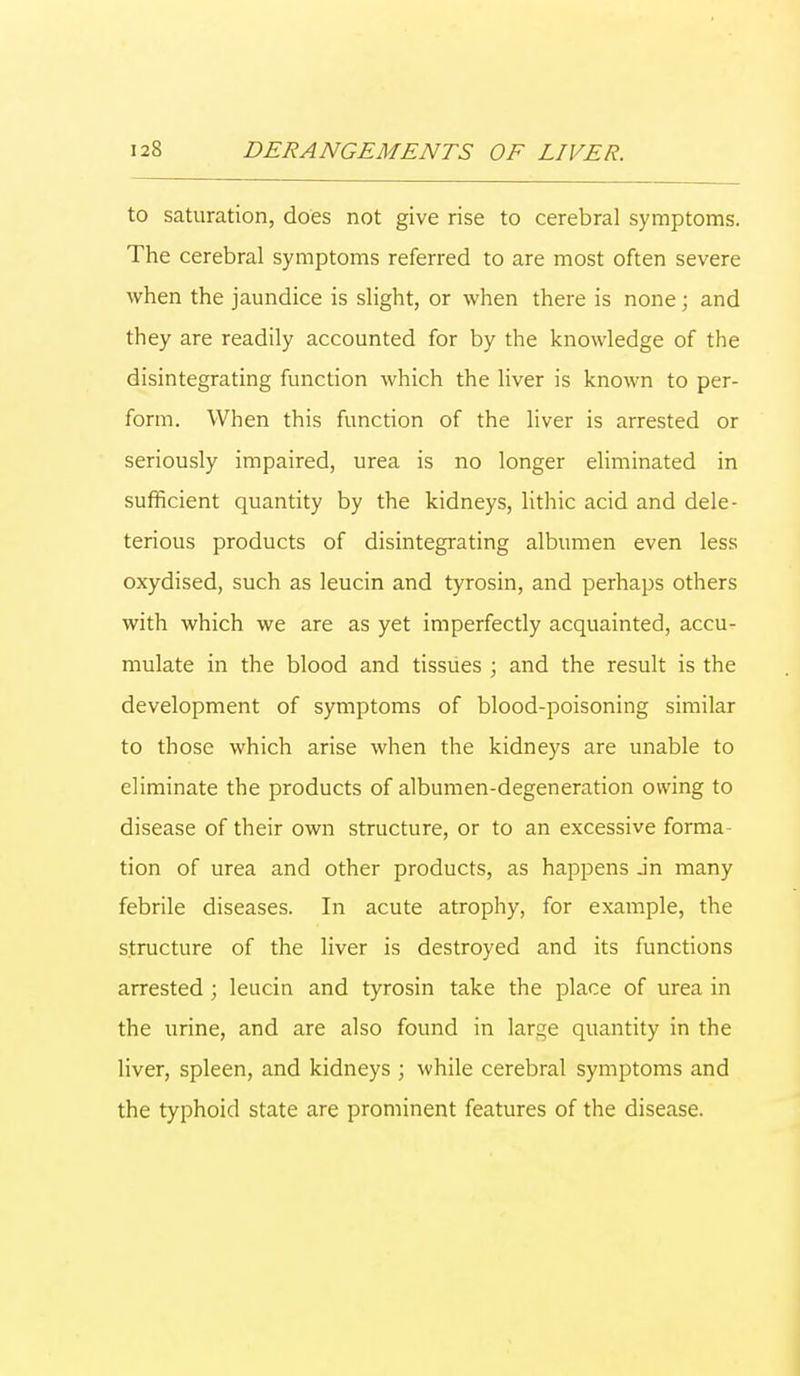 to saturation, does not give rise to cerebral symptoms. The cerebral symptoms referred to are most often severe when the jaundice is slight, or when there is none; and they are readily accounted for by the knowledge of the disintegrating function which the liver is known to per- form. When this function of the liver is arrested or seriously impaired, urea is no longer eliminated in sufficient quantity by the kidneys, lithic acid and dele- terious products of disintegrating albumen even less oxydised, such as leucin and tyrosin, and perhaps others with which we are as yet imperfectly acquainted, accu- mulate in the blood and tissues ; and the result is the development of symptoms of blood-poisoning similar to those which arise when the kidneys are unable to eliminate the products of albumen-degeneration owing to disease of their own structure, or to an excessive forma- tion of urea and other products, as happens jn many febrile diseases. In acute atrophy, for example, the structure of the liver is destroyed and its functions arrested; leucin and tyrosin take the place of urea in the urine, and are also found in lar^e quantity in the liver, spleen, and kidneys ; while cerebral symptoms and the typhoid state are prominent features of the disease.