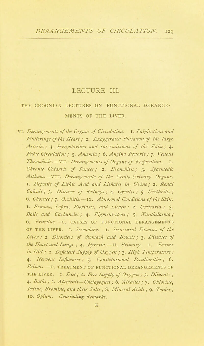 LECTURE III. THE CROONIAN LECTURES ON FUNCTIONAL DERANGE- MENTS OF THE LIVER. VI. Derangements of the Organs of Circulation, r. Palpitations and Flutterings of the Heart; 2. Exaggerated Pulsation of the large Arteries; 3. Irregularities and Intermissions of the Pulse; 4. Feeble Circulation ; 5. Anamia ; 6. Angina Pectoris; 7. Venous Thrombosis.—vn. Derangements of Organs of Respiration. I. Chronic Catarrh of Fauces; 2. Bronchitis; 3. Spasmodic Asthma.—vni. Derangements of the Genito- Urinary Organs. I. Deposits of Lit hie Acid and Lit hates in Urine; 2. Renal Calculi; 3. Diseases of Kidneys; 4. Cystitis ; 5. Urethritis ; 6. Choi-dee;']. Orchitis.—IX. Abnormal Conditions of the Skin. I. Eczema, Lepra, Psoriasis, and Lichen; 2. Urticaria; 3. Boils and Carbuncles; 4. Pigment-spots; 5. Xanthelasma; 6. Pruritus.—c. causes of functional derangements of the liver. I. Secondary. 1. Structural Diseases of the Liver; 2. Disorders of Stomach and Bowels; 3. Diseases of the Heart and Lungs ; 4. Pyrexia.—II. Primary. I. Errors in Diet; 2. Deficient Supply of Oxygen ; 3. High Temperature ; 4. Nervous Influences: 5. Constitutional Peculiarities; 6. Poisons.—D. TREATMENT OF FUNCTIONAL DERANGEMENTS OF the liver, i. Diet; 2. Free Supply of Oxygen ; 3. Diluents ; 4. Baths ; 5. Aperients—Cholagogues ; 6. Alkalies; 7. Chlorine, Iodine, Bromine, ana their Salts ; 8. Mineral Acids ; 9. Tonics ; 10. Opium. Concluding Remarks. K