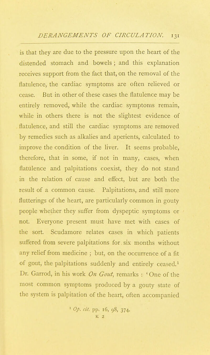 is that they are due to the pressure upon the heart of the distended stomach and bowels; and this explanation receives support from the fact that, on the removal of the flatulence, the cardiac symptoms are often relieved or cease. But in other of these cases the flatulence may be entirely removed, while the cardiac symptoms remain, while in others there is not the slightest evidence of flatulence, and still the cardiac symptoms are removed by remedies such as alkalies and aperients, calculated to improve the condition of the liver. It seems probable, therefore, that in some, if not in many, cases, when flatulence and palpitations coexist, they do not stand in the relation of cause and effect, but are both the result of a common cause. Palpitations, and still more flutterings of the heart, are particularly common in gouty people whether they suffer from dyspeptic symptoms or not. Everyone present must have met with cases of the sort. Scudamore relates cases in which patients suffered from severe palpitations for . six months without any relief from medicine ; but, on the occurrence of a fit of gout, the palpitations suddenly and entirely ceased.1 Dr. Garrod, in his work On Gout, remarks : ' One of the most common symptoms produced by a gouty state of the system is palpitation of the heart, often accompanied 1 Op. cit. pp. 16, 98, 374. K 2