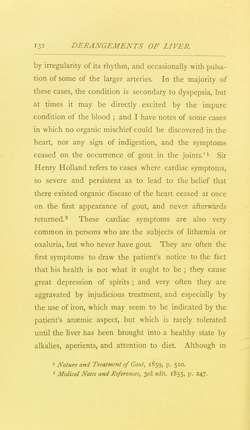 by irregularity of its rhythm, and occasionally with pulsa- tion of some of the larger arteries. In the majority of these cases, the condition is secondary to dyspepsia, but at times it may be directly excited by the impure condition of the blood ; and I have notes of some cases in which no organic mischief could be discovered in the heart, nor any sign of indigestion, and the symptoms ceased on the occurrence of gout in the joints.'1 Sir Henry Holland refers to cases where cardiac symptoms, so severe and persistent as to lead to the belief that there existed organic disease of the heart ceased at once on the first appearance of gout, and never afterwards returned.2 These cardiac symptoms are also very common in persons who are the subjects of lithaemia or oxaluria, but who never have gout. They are often the first symptoms to draw the patient's notice to the fact that his health is not what it ought to be ; they cause great depression of spirits ; and very often they are aggravated by injudicious treatment, and especially by the use of iron, which may seem to be indicated by the patient's anaemic aspect, but which is rarely tolerated until the liver has been brought into a healthy state by alkalies, aperients, and attention to diet. Although in 1 Nature and Treatment of Gout, 1859, p. 510. 2 Medical Notes and References, 3rd edit. 1855, p. 247.