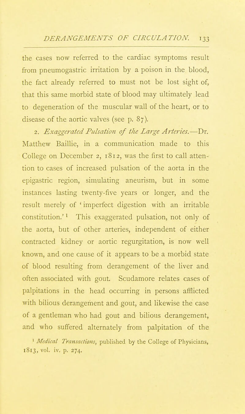the cases now referred to the cardiac symptoms result from pneumogastric irritation by a poison in the blood, the fact already referred to must not be lost sight of, that this same morbid state of blood may ultimately lead to degeneration of the muscular wall of the heart, or to disease of the aortic valves (see p. 87). 2. Exaggerated Pulsation of the Large Arteries.—Dr. Matthew Baillie, in a communication made to this College on December 2, 1812, was the first to call atten- tion to cases of increased pulsation of the aorta in the epigastric region, simulating aneurism, but in some instances lasting twenty-five years or longer, and the result merely of 1 imperfect digestion with an irritable constitution.'1 This exaggerated pulsation, not only of the aorta, but of other arteries, independent of either contracted kidney or aortic regurgitation, is now well known, and one cause of it appears to be a morbid state of blood resulting from derangement of the liver and often associated with gout. Scudamore relates cases of palpitations in the head occurring in persons afflicted with bilious derangement and gout, and likewise the case of a gentleman who had gout and bilious derangement, and who suffered alternately from palpitation of the 1 Medical Transactions, published by the College of Physicians, 1813, vol. iv. p. 274.