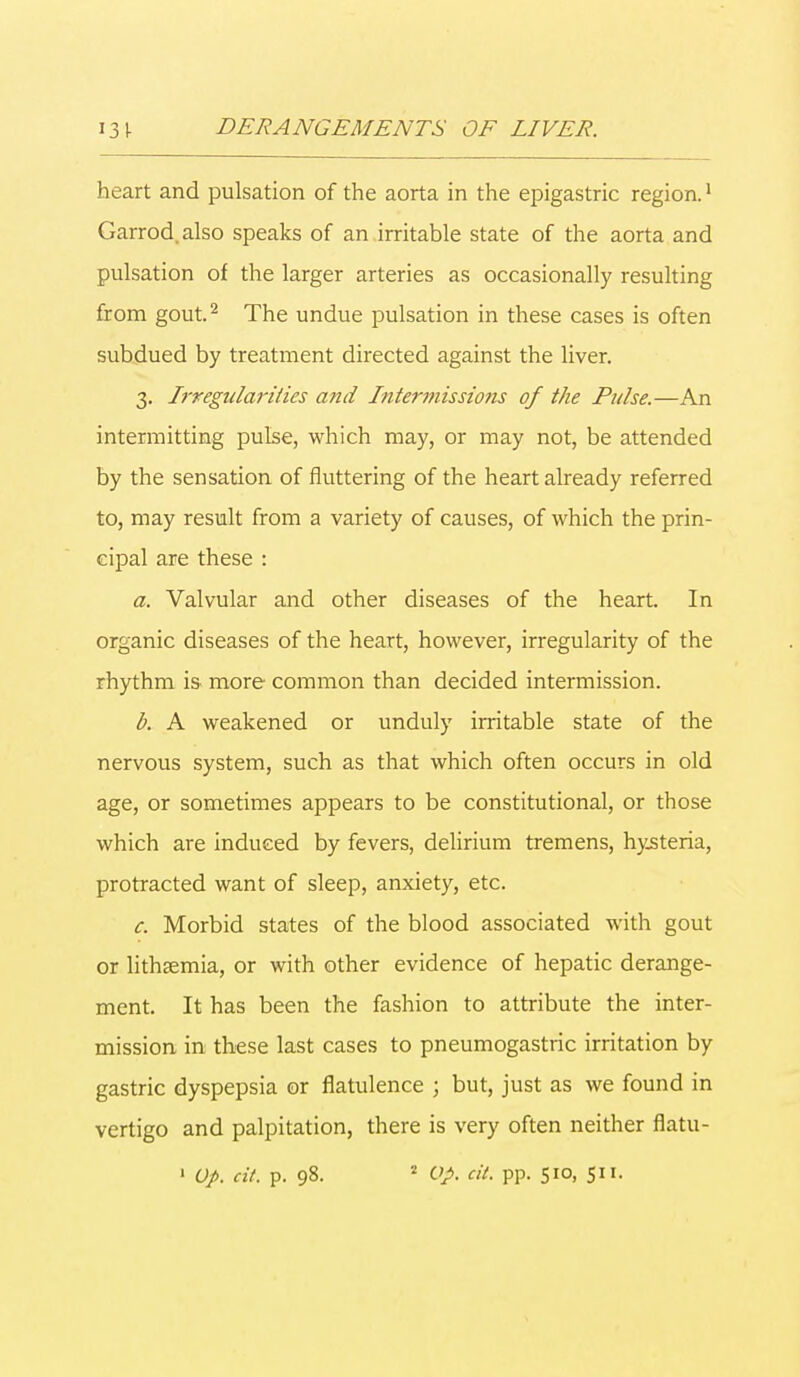 heart and pulsation of the aorta in the epigastric region.1 Garrod.also speaks of an irritable state of the aorta and pulsation of the larger arteries as occasionally resulting from gout.2 The undue pulsation in these cases is often subdued by treatment directed against the liver. 3. Irregularities and Intermissions of the Pulse.—An intermitting pulse, which may, or may not, be attended by the sensation of fluttering of the heart already referred to, may result from a variety of causes, of which the prin- cipal are these : a. Valvular and other diseases of the heart. In organic diseases of the heart, however, irregularity of the rhythm is more common than decided intermission. b. A weakened or unduly irritable state of the nervous system, such as that which often occurs in old age, or sometimes appears to be constitutional, or those which are induced by fevers, delirium tremens, hysteria, protracted want of sleep, anxiety, etc. c. Morbid states of the blood associated with gout or lithsemia, or with other evidence of hepatic derange- ment. It has been the fashion to attribute the inter- mission in these last cases to pneumogastric irritation by gastric dyspepsia or flatulence ; but, just as we found in vertigo and palpitation, there is very often neither flatu- 1 Op. cit. p. 98. * Op. cit. pp. 510, 511.
