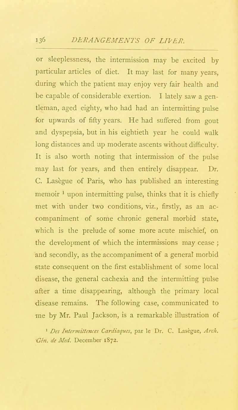 or sleeplessness, the intermission may be excited by particular articles of diet. It may last for many years, daring which the patient may enjoy very fair health and be capable of considerable exertion. I lately saw a gen- tleman, aged eighty, who had had an intermitting pulse for upwards of fifty years. He had suffered from gout and dyspepsia, but in his eightieth year he could walk long distances and up moderate ascents without difficulty. It is also worth noting that intermission of the pulse may last for years, and then entirely disappear. Dr. C. Lasegue of Paris, who has published an interesting memoir 1 upon intermitting pulse, thinks that it is chiefly met with under two conditions, viz., firstly, as an ac- companiment of some chronic general morbid state, which is the prelude of some more acute mischief, on the development of which the intermissions may cease ; and secondly, as the accompaniment of a general morbid state consequent on the first establishment of some local disease, the general cachexia and the intermitting pulse after a time disappearing, although the primary local disease remains. The following case, communicated to me by Mr. Paul Jackson, is a remarkable illustration of 1 Des Intermittences Cardiaques, par le Dr. C. Lasegue, Arch. <]hi. de Med. December 1872.