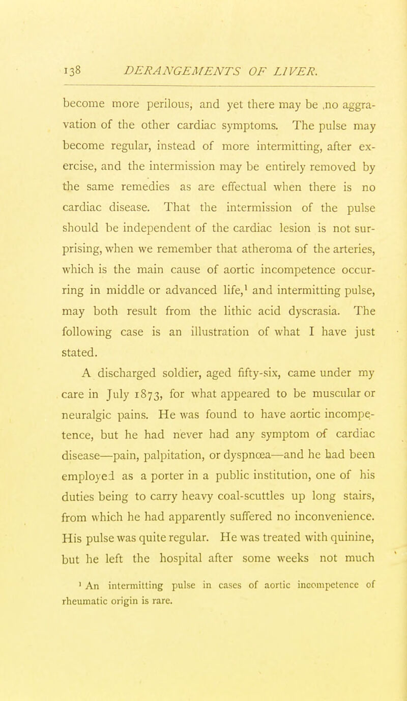 become more perilous, and yet there may be ,no aggra- vation of the other cardiac symptoms. The pulse may become regular, instead of more intermitting, after ex- ercise, and the intermission may be entirely removed by the same remedies as are effectual when there is no cardiac disease. That the intermission of the pulse should be independent of the cardiac lesion is not sur- prising, when we remember that atheroma of the arteries, which is the main cause of aortic incompetence occur- ring in middle or advanced life,1 and intermitting pulse, may both result from the lithic acid dyscrasia. The following case is an illustration of what I have just stated. A discharged soldier, aged fifty-six, came under my care in July 1873, for what appeared to be muscular or neuralgic pains. He was found to have aortic incompe- tence, but he had never had any symptom of cardiac disease—pain, palpitation, or dyspnoea—and he had been employed as a porter in a public institution, one of his duties being to carry heavy coal-scuttles up long stairs, from which he had apparently suffered no inconvenience. His pulse was quite regular. He was treated with quinine, but he left the hospital after some weeks not much 1 An intermitting pulse in cases of aortic incompetence of rheumatic origin is rare.