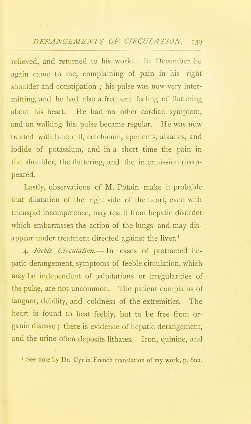relieved, and returned to his work. In December he again came to me, complaining of pain in his right shoulder and constipation ; his pulse was now very inter- mitting, and he had also a frequent feeling of fluttering about his heart. He had no other cardiac symptom, and on walking his pulse became regular. He was now treated with blue qill, colchicum, aperients, alkalies, and iodide of potassium, and in a short time the pain in the shoulder, the fluttering, and the intermission disap- peared. Lastly, observations of M. Potain make it probable that dilatation of the right side of the heart, even with tricuspid incompetence, may result from hepatic disorder which embarrasses the action of the lungs and may dis- appear under treatment directed against the liver.1 4. Feeble Circulation.— In cases of protracted he- patic derangement, symptoms of feeble circulation, which may be independent of palpitations or irregularities of the pulse, are not uncommon. The patient complains of languor, debility, and coldness of the extremities. The heart is found to beat feebly, but to be free from or- ganic disease ; there is evidence of hepatic derangement, and the urine often deposits lithates. Iron, quinine, and 1 See note by Dr. Cyr in French translation of my work, p. 602.