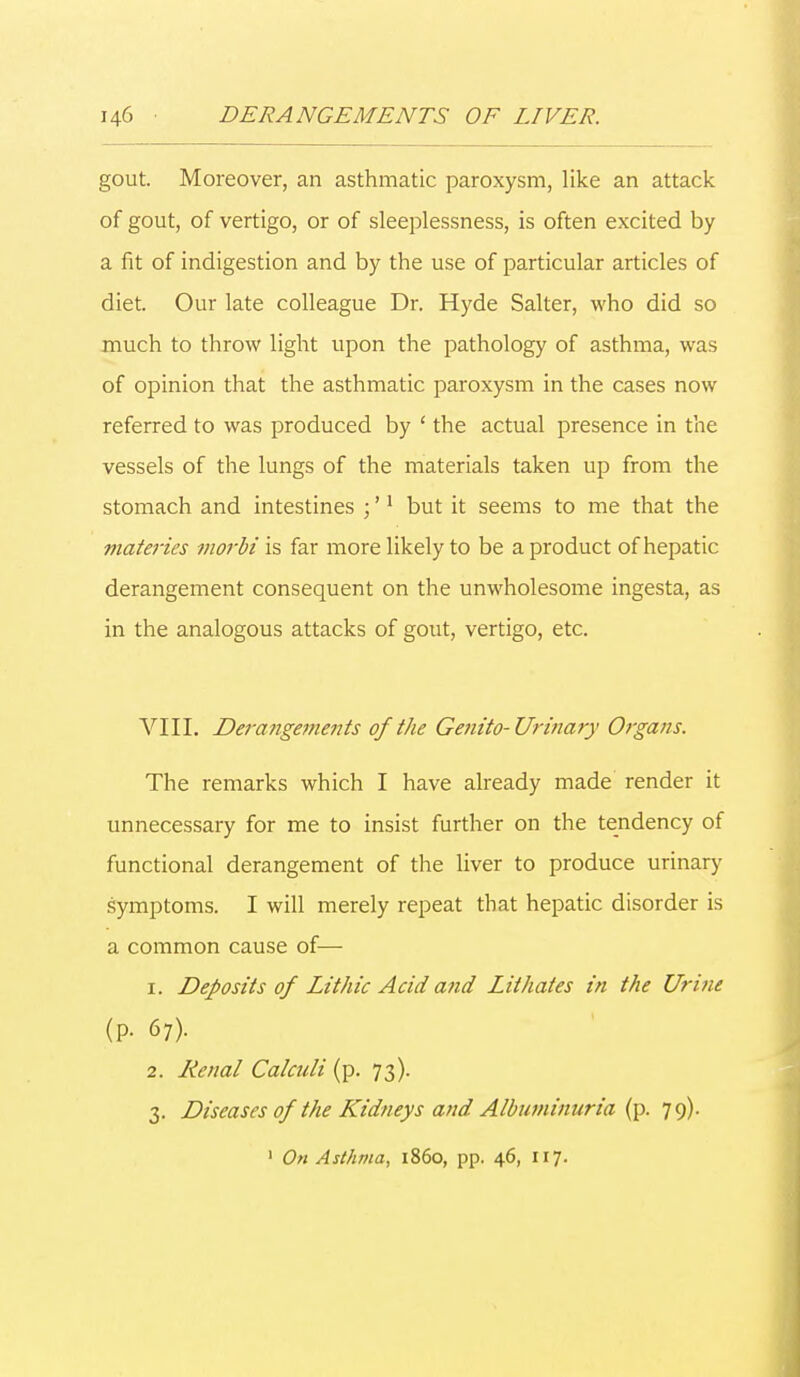 gout. Moreover, an asthmatic paroxysm, like an attack of gout, of vertigo, or of sleeplessness, is often excited by a fit of indigestion and by the use of particular articles of diet. Our late colleague Dr. Hyde Salter, who did so much to throw light upon the pathology of asthma, was of opinion that the asthmatic paroxysm in the cases now referred to was produced by ' the actual presence in the vessels of the lungs of the materials taken up from the stomach and intestines ;'1 but it seems to me that the materies morbi is far more likely to be a product of hepatic derangement consequent on the unwholesome ingesta, as in the analogous attacks of gout, vertigo, etc. VIII. Derangements of the Genito-Urinary Organs. The remarks which I have already made render it unnecessary for me to insist further on the tendency of functional derangement of the liver to produce urinary symptoms. I will merely repeat that hepatic disorder is a common cause of— 1. Deposits of LitJiic Acid and Lithates in the Urine (p. 67). 2. Renal Calculi (p. 73). 3. Diseases of the Kidneys and Albuminuria (p. 79). 1 On Asthma, i860, pp. 46, 117.