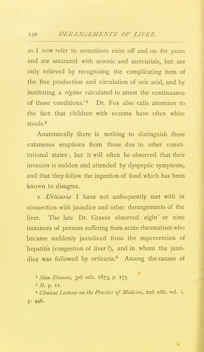 as I now refer to sometimes exist off and on for years and are saturated with arsenic and mercurials, but are only relieved by recognising the complicating item of the free production and circulation of uric acid, and by instituting a regime calculated to arrest the continuance of those conditions.'1 Dr. Fox also calls attention to the fact that children with eczema have often white stools.2 Anatomically there is nothing to distinguish these cutaneous eruptions from those due to other consti- tutional states j but it will often be observed that their invasion is sudden and attended by dyspeptic symptoms, and that they follow the ingestion of food which has been known to disagree. 2. Urticaiia I have not unfrequently met with in connection with jaundice and other derangements of the liver. The late Dr. Graves observed eight or nine instances of persons suffering from acute rheumatism who became suddenly jaundiced from the supervention of hepatitis (congestion of liver ?), and in whom the jaun- dice was followed by urticaria.3 Among the causes of 1 Skin Diseases, 3rd edit. 1873, p. 175. 2 lb. p. 11. 3 Clinical Lectures on the Practice of Medicine, 2nd edit. vol. i. p. 446.