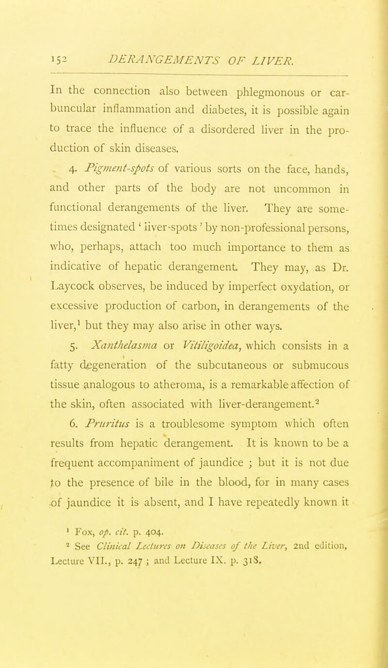 In the connection also between phlegmonous or car- buncular inflammation and diabetes, it is possible again to trace the influence of a disordered liver in the pro- duction of skin diseases. 4. Pigment-spots of various sorts on the face, hands, and other parts of the body are not uncommon in functional derangements of the liver. They are some- times designated ' liver-spots ' by non-professional persons, who, perhaps, attach too much importance to them as indicative of hepatic derangement. They may, as Dr. Laycock observes, be induced by imperfect oxydation, or excessive production of carbon, in derangements of the liver,1 but they may also arise in other ways. 5. Xanthelasma or Vitiligoidea, which consists in a fatty degeneration of the subcutaneous or submucous tissue analogous to atheroma, is a remarkable affection of the skin, often associated with liver-derangement.2 6. Pruritus is a troublesome symptom which often results from hepatic derangement. It is known to be a frequent accompaniment of jaundice ; but it is not due to the presence of bile in the blood, for in many cases of jaundice it is absent, and I have repeatedly known it 1 Fox, op. at. p. 404. 8 See Clinical Lectures on Diseases of the Liver, 2nd edition, Lecture VII., p. 247 ; and Lecture IX. p. 318.