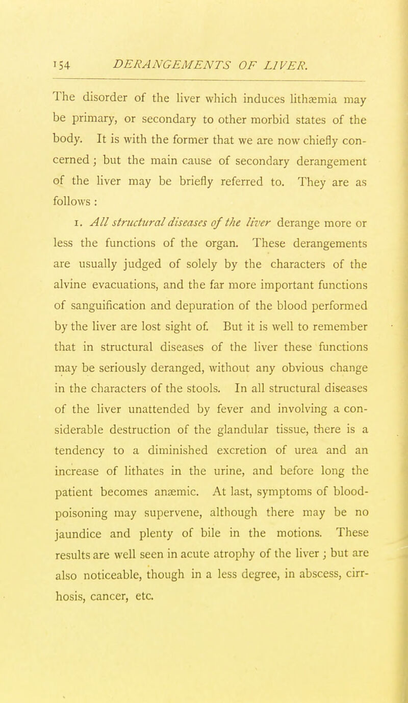 The disorder of the liver which induces lithaemia may be primary, or secondary to other morbid states of the body. It is with the former that we are now chiefly con- cerned ; but the main cause of secondary derangement of the liver may be briefly referred to. They are as follows : i. All structural diseases of the liver derange more or less the functions of the organ. These derangements are usually judged of solely by the characters of the alvine evacuations, and the far more important functions of sanguification and depuration of the blood performed by the liver are lost sight of. But it is well to remember that in structural diseases of the liver these functions may be seriously deranged, without any obvious change in the characters of the stools. In all structural diseases of the liver unattended by fever and involving a con- siderable destruction of the glandular tissue, there is a tendency to a diminished excretion of urea and an increase of lithates in the urine, and before long the patient becomes ansemic. At last, symptoms of blood- poisoning may supervene, although there may be no jaundice and plenty of bile in the motions. These results are well seen in acute atrophy of the liver ; but are also noticeable, though in a less degree, in abscess, cirr- hosis, cancer, etc.