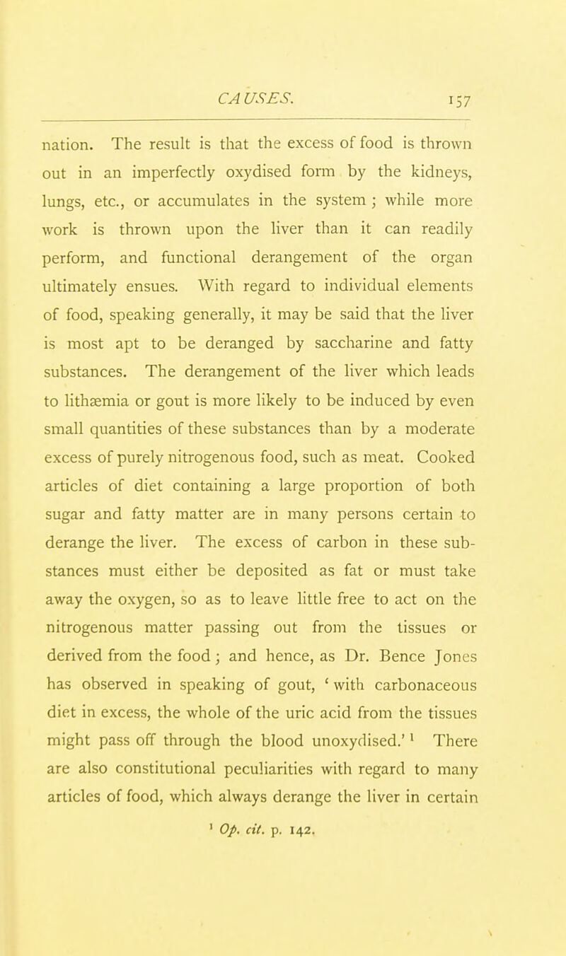 nation. The result is that the excess of food is thrown out in an imperfectly oxydised form by the kidneys, lungs, etc., or accumulates in the system ; while more work is thrown upon the liver than it can readily perform, and functional derangement of the organ ultimately ensues. With regard to individual elements of food, speaking generally, it may be said that the liver is most apt to be deranged by saccharine and fatty substances. The derangement of the liver which leads to lithsemia or gout is more likely to be induced by even small quantities of these substances than by a moderate excess of purely nitrogenous food, such as meat. Cooked articles of diet containing a large proportion of both sugar and fatty matter are in many persons certain to derange the liver. The excess of carbon in these sub- stances must either be deposited as fat or must take away the oxygen, so as to leave little free to act on the nitrogenous matter passing out from the tissues or derived from the food; and hence, as Dr. Bence Jones has observed in speaking of gout, ' with carbonaceous diet in excess, the whole of the uric acid from the tissues might pass off through the blood unoxydised.'1 There are also constitutional peculiarities with regard to many articles of food, which always derange the liver in certain 1 Op. cit. p. 142.