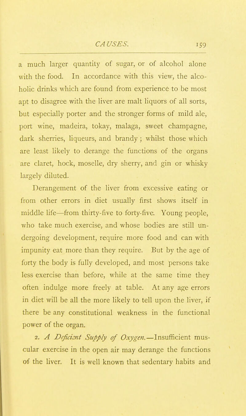 a much larger quantity of sugar, or of alcohol alone with the food. In accordance with this view, the alco- holic drinks which are found from experience to be most apt to disagree with the liver are malt liquors of all sorts, but especially porter and the stronger forms of mild ale, port wine, madeira, tokay, malaga, sweet champagne, dark sherries, liqueurs, and brandy; whilst those which are least likely to derange the functions of the organs are claret, hock, moselle, dry sherry, and gin or whisky largely diluted. Derangement of the liver from excessive eating or from other errors in diet usually first shows itself in middle life—from thirty-five to forty-five. Young people, who take much exercise, and whose bodies are still un- dergoing development, require more food and can with impunity eat more than they require. But by the age of forty the body is fully developed, and most persons take less exercise than before, while at the same time they often indulge more freely at table. At any age errors in diet will be all the more likely to tell upon the liver, if there be any constitutional weakness in the functional power of the organ. 2. A Deficient Supply of Oxygen.—Insufficient mus- cular exercise in the open air may derange the functions of the liver. It is well known that sedentary habits and