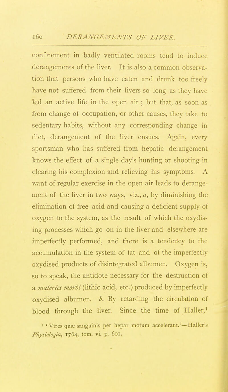 confinement in badly ventilated rooms tend to induce derangements of the liver. It is also a common observa- tion that persons who have eaten and drunk too freely have not suffered from their livers so long as they have led an active life in the open air ; but that, as soon as from change of occupation, or other causes, they take to sedentary habits, without any corresponding change in diet, derangement of the liver ensues. Again, every sportsman who has suffered from hepatic derangement knows the effect of a single day's hunting or shooting in clearing his complexion and relieving his symptoms. A want of regular exercise in the open air leads to derange- ment of the liver in two ways, viz., a, by diminishing the elimination of free acid and causing a deficient supply of oxygen to the system, as the result of which the oxydis- ing processes which go on in the liver and elsewhere are imperfectly performed, and there is a tendency to the accumulation in the system of fat and of the imperfectly oxydised products of disintegrated albumen. Oxygen is, so to speak, the antidote necessary for the destruction of a materies morbi (lithic acid, etc.) produced by imperfectly oxydised albumen, b. By retarding the circulation of blood through the liver. Since the time of Haller,1 1 ' Vires quse sanguinis per hepar motum accelerant.'—Mailer's rhysiologia, 1764, torn. vi. p. 601.