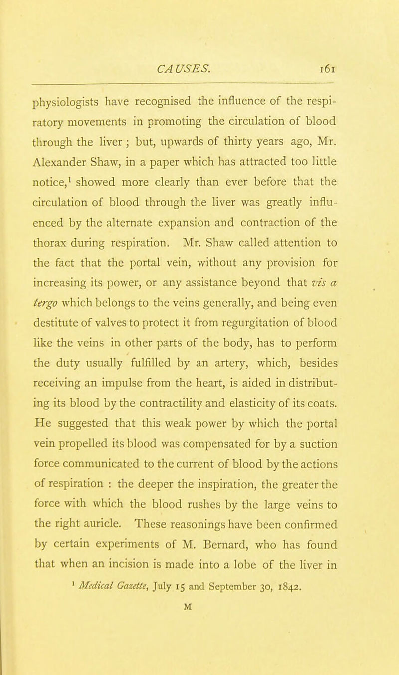 physiologists have recognised the influence of the respi- ratory movements in promoting the circulation of blood through the liver ; but, upwards of thirty years ago, Mr. Alexander Shaw, in a paper which has attracted too little notice,1 showed more clearly than ever before that the circulation of blood through the liver was greatly influ- enced by the alternate expansion and contraction of the thorax during respiration. Mr. Shaw called attention to the fact that the portal vein, without any provision for increasing its power, or any assistance beyond that vis a tergo which belongs to the veins generally, and being even destitute of valves to protect it from regurgitation of blood like the veins in other parts of the body, has to perform the duty usually fulfilled by an artery, which, besides receiving an impulse from the heart, is aided in distribut- ing its blood by the contractility and elasticity of its coats. He suggested that this weak power by which the portal vein propelled its blood was compensated for by a suction force communicated to the current of blood by the actions of respiration : the deeper the inspiration, the greater the force with which the blood rushes by the large veins to the right auricle. These reasonings have been confirmed by certain experiments of M. Bernard, who has found that when an incision is made into a lobe of the liver in 1 Medical Gazette, July 15 and September 30, 1842. M