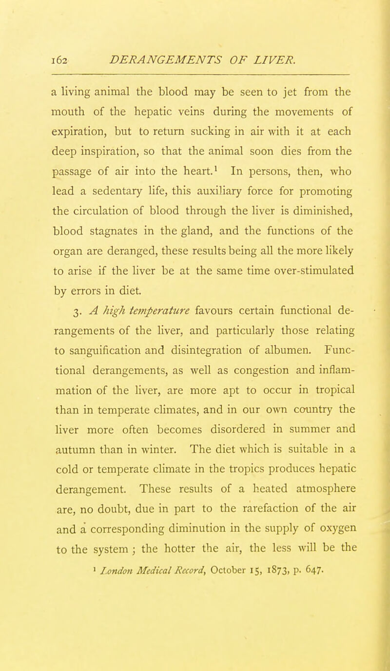 a living animal the blood may be seen to jet from the mouth of the hepatic veins during the movements of expiration, but to return sucking in air with it at each deep inspiration, so that the animal soon dies from the passage of air into the heart.1 In persons, then, who lead a sedentary life, this auxiliary force for promoting the circulation of blood through the liver is diminished, blood stagnates in the gland, and the functions of the organ are deranged, these results being all the more likely to arise if the liver be at the same time over-stimulated by errors in diet. 3. A high temperature favours certain functional de- rangements of the liver, and particularly those relating to sanguification and disintegration of albumen. Func- tional derangements, as well as congestion and inflam- mation of the liver, are more apt to occur in tropical than in temperate climates, and in our own country the liver more often becomes disordered in summer and autumn than in winter. The diet which is suitable in a cold or temperate climate in the tropics produces hepatic derangement. These results of a heated atmosphere are, no doubt, due in part to the rarefaction of the air and a corresponding diminution in the supply of oxygen to the system; the hotter the air, the less will be the 1 London Medical Record, October 15, 1873, p. 647.