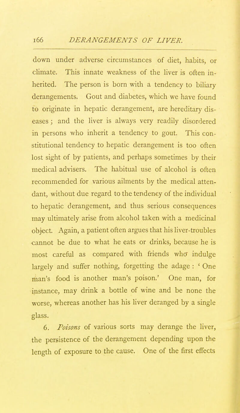 down under adverse circumstances of diet, habits, or climate. This innate weakness of the liver is often in- herited. The person is born with a tendency to biliary derangements. Gout and diabetes, which we have found to originate in hepatic derangement, are hereditary dis- eases ; and the liver is always very readily disordered in persons who inherit a tendency to gout. This con- stitutional tendency to hepatic derangement is too often lost sight of by patients, and perhaps sometimes by their medical advisers. The habitual use of alcohol is often recommended for various ailments by the medical atten- dant, without due regard to the tendency of the individual to hepatic derangement, and thus serious consequences may ultimately arise from alcohol taken with a medicinal object. Again, a patient often argues that his liver-troubles cannot be due to what he eats or drinks, because he is most careful as compared with friends who indulge largely and suffer nothing, forgetting the adage : ' One man's food is another man's poison.' One man, for instance, may drink a bottle of wine and be none the worse, whereas another has his liver deranged by a single glass. 6. Poisons of various sorts may derange the liver, the persistence of the derangement depending upon the length of exposure to the cause. One of the first effects