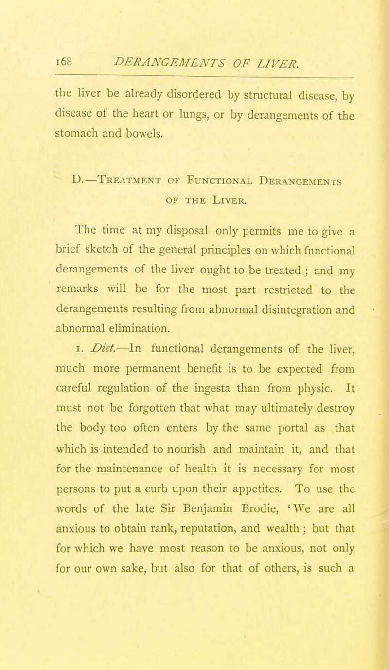 the liver be already disordered by structural disease, by disease of the heart or lungs, or by derangements of the stomach and bowels. D.—Treatment of Functional Derangements of the Liver. The time at my disposal only permits me to give a brief sketch of the general principles on which functional derangements of the liver ought to be treated ; and my remarks will be for the most part restricted to the derangements resulting from abnormal disintegration and abnormal elimination. i. Diet.—In functional derangements of the liver, much more permanent benefit is to be expected from careful regulation of the ingesta than from physic. It must not be forgotten that what may ultimately destroy the body too often enters by the same portal as that which is intended to nourish and maintain it, and that for the maintenance of health it is necessary for most persons to put a curb upon their appetites. To use the words of the late Sir Benjamin Brodie, 'We are all anxious to obtain rank, reputation, and wealth ; but that for which we have most reason to be anxious, not only for our own sake, but also for that of others, is such a