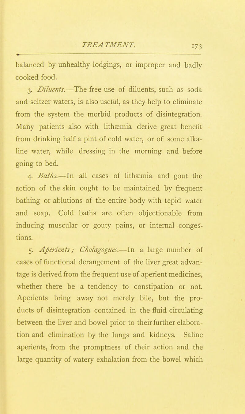 ■ — balanced by unhealthy lodgings, or improper and badly cooked food. 3. Diluetits.—The free use of diluents, such as soda and seltzer waters, is also useful, as they help to eliminate from the system the morbid products of disintegration. Many patients also with lithsemia derive great benefit from drinking half a pint of cold water, or of some alka- line water, while dressing in the morning and before going to bed. 4. Baths.—In all cases of lithaemia and gout the action of the skin ought to be maintained by frequent bathing or ablutions of the entire body with tepid water and soap. Cold baths are often objectionable from inducing muscular or gouty pains, or internal conges- tions. 5. Aperients; Cholagogues.—In a large number of cases of functional derangement of the liver great advan- tage is derived from the frequent use of aperient medicines, whether there be a tendency to constipation or not. Aperients bring away not merely bile, but the pro- ducts of disintegration contained in the fluid circulating between the liver and bowel prior to their further elabora- tion and elimination by the lungs and kidneys. Saline aperients, from the promptness of their action and the large quantity of watery exhalation from the bowel which