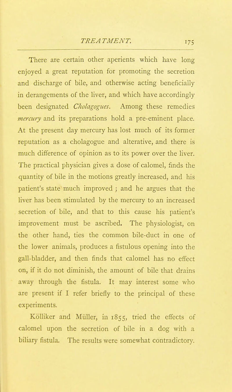 There are certain other aperients which have long enjoyed a great reputation for promoting the secretion and discharge of bile, and otherwise acting beneficially in derangements of the liver, and which have accordingly been designated Cholagognes. Among these remedies mercury and its preparations hold a pre-eminent place. At the present day mercury has lost much of its former reputation as a cholagogue and alterative, and there is much difference of opinion as to its power over the liver. The practical physician gives a dose of calomel, finds the quantity of bile in the motions greatly increased, and his patient's state much improved ; and he argues that the liver has been stimulated by the mercury to an increased secretion of bile, and that to this cause his patient's improvement must be ascribed. The physiologist, on the other hand, ties the common bile-duct in one of the lower animals, produces a fistulous opening into the gall-bladder, and then finds that calomel has no effect on, if it do not diminish, the amount of bile that drains away through the fistula. It may interest some who are present if I refer briefly to the principal of these experiments. Kolliker and Miiller, in 1855, tried the effects of calomel upon the secretion of bile in a dog with a biliary fistula. The results were somewhat contradictory.