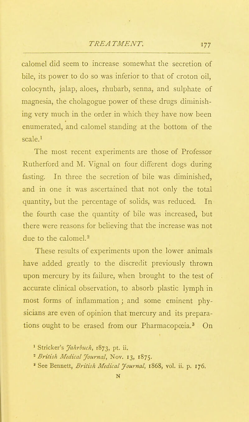 calomel did seem to increase somewhat the secretion of bile, its power to do so was inferior to that of croton oil, colocynth, jalap, aloes, rhubarb, senna, and sulphate of magnesia, the cholagogue power of these drugs diminish- ing very much in the order in which they have now been enumerated, and calomel standing at the bottom of the scale.1 The most recent experiments are those of Professor Rutherford and M. Vignal on four different dogs during fasting. In three the secretion of bile was diminished, and in one it was ascertained that not only the total quantity, but the percentage of solids, was reduced. In the fourth case the quantity of bile was increased, but there were reasons for believing that the increase was not due to the calomel.2 These results of experiments upon the lower animals have added greatly to the discredit previously thrown upon mercury by its failure, when brought to the test of accurate clinical observation, to absorb plastic lymph in most forms of inflammation; and some eminent phy- sicians are even of opinion that mercury and its prepara- tions ought to be erased from our Pharmacopoeia.3 On 1 Strieker's Jahrbuch, r873, pt. ii. * British Medical Journal, Nov. 13, 1875. * See Bennett, British Medical Journal, 1868, vol. ii. p. 176. N