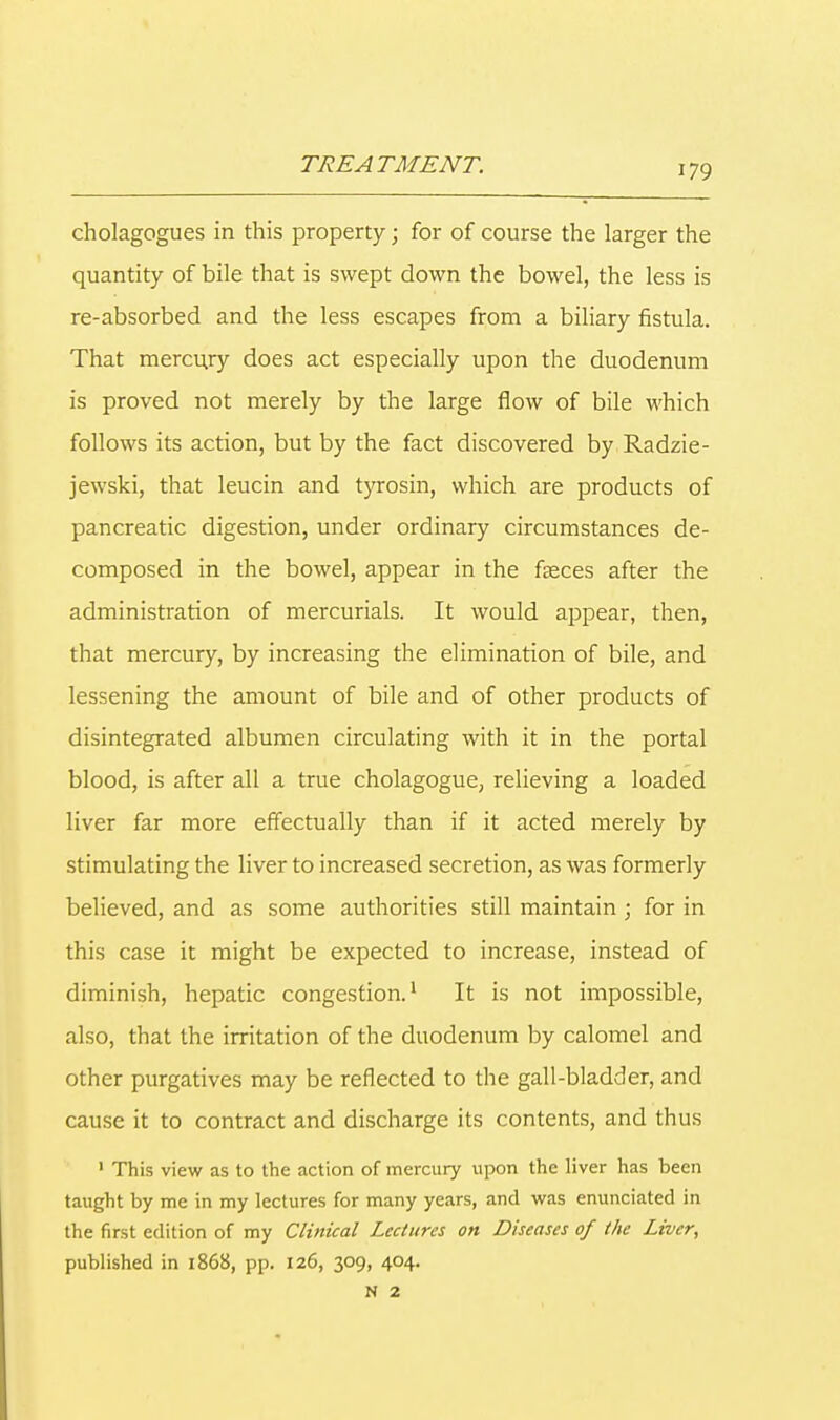 cholagogues in this property; for of course the larger the quantity of bile that is swept down the bowel, the less is re-absorbed and the less escapes from a biliary fistula. That mercury does act especially upon the duodenum is proved not merely by the large flow of bile which follows its action, but by the fact discovered by Radzie- jewski, that leucin and tyrosin, which are products of pancreatic digestion, under ordinary circumstances de- composed in the bowel, appear in the fteces after the administration of mercurials. It would appear, then, that mercury, by increasing the elimination of bile, and lessening the amount of bile and of other products of disintegrated albumen circulating with it in the portal blood, is after all a true cholagogue, relieving a loaded liver far more effectually than if it acted merely by stimulating the liver to increased secretion, as was formerly believed, and as some authorities still maintain ; for in this case it might be expected to increase, instead of diminish, hepatic congestion.1 It is not impossible, also, that the irritation of the duodenum by calomel and other purgatives may be reflected to the gall-bladder, and cause it to contract and discharge its contents, and thus 1 This view as to the action of mercury upon the liver has been taught by me in my lectures for many years, and was enunciated in the first edition of my Clinical Lectures on Diseases of the Liver, published in 1868, pp. 126, 309, 404. N 2