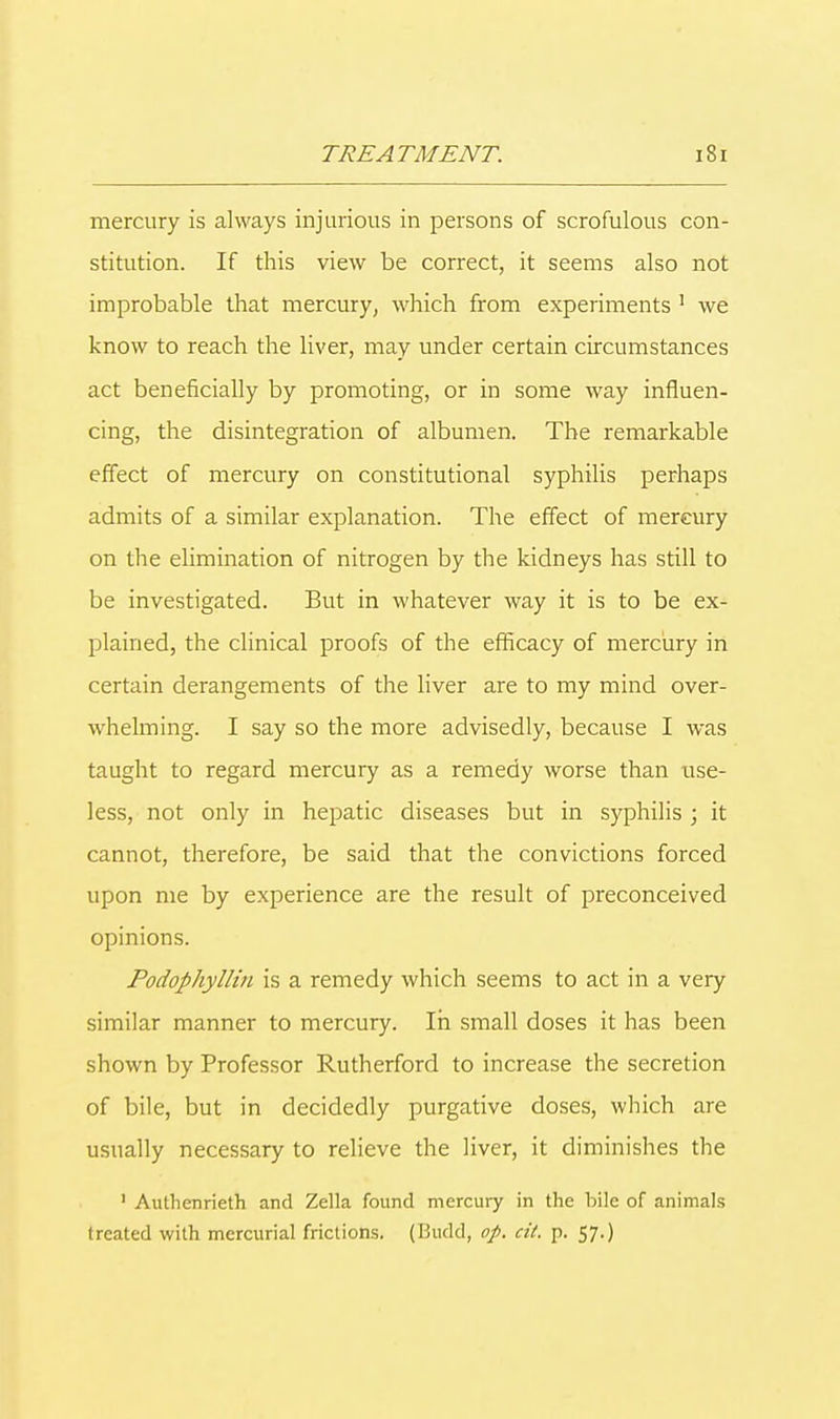 mercury is always injurious in persons of scrofulous con- stitution. If this view be correct, it seems also not improbable that mercury, which from experiments 1 we know to reach the liver, may under certain circumstances act beneficially by promoting, or in some way influen- cing, the disintegration of albumen. The remarkable effect of mercury on constitutional syphilis perhaps admits of a similar explanation. The effect of mercury on the elimination of nitrogen by the kidneys has still to be investigated. But in whatever way it is to be ex- plained, the clinical proofs of the efficacy of mercury in certain derangements of the liver are to my mind over- whelming. I say so the more advisedly, because I was taught to regard mercury as a remedy worse than use- less, not only in hepatic diseases but in syphilis ; it cannot, therefore, be said that the convictions forced upon me by experience are the result of preconceived opinions. Podophyllin is a remedy which seems to act in a very similar manner to mercury. In small doses it has been shown by Professor Rutherford to increase the secretion of bile, but in decidedly purgative doses, which are usually necessary to relieve the liver, it diminishes the ' Authcnrieth and Zella found mercury in the bile of animals treated with mercurial frictions. (Bucld, op. cit. p. 57.)