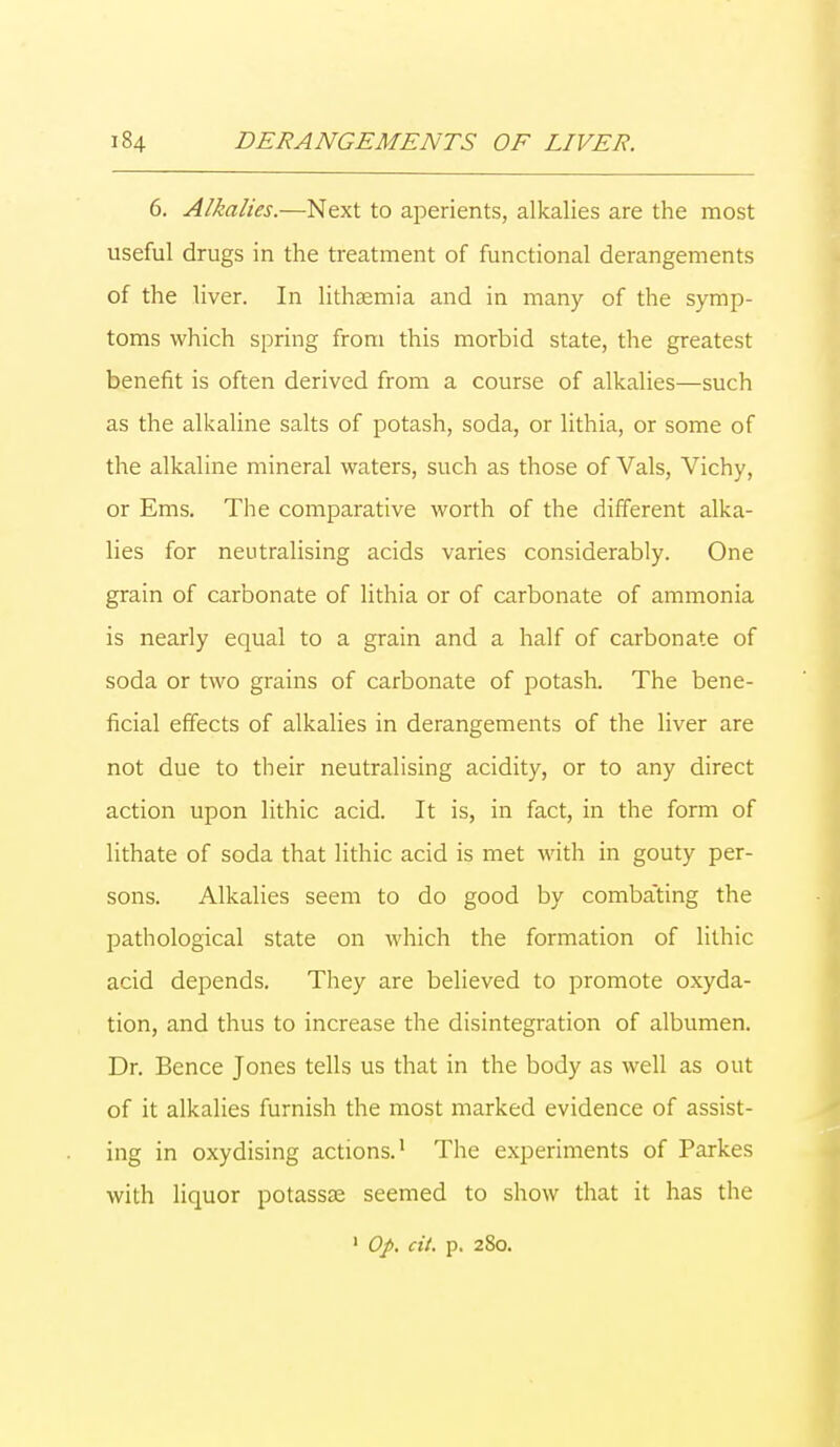 6. Alkalies.—Next to aperients, alkalies are the most useful drugs in the treatment of functional derangements of the liver. In lithsemia and in many of the symp- toms which spring from this morbid state, the greatest benefit is often derived from a course of alkalies—such as the alkaline salts of potash, soda, or lithia, or some of the alkaline mineral waters, such as those of Vals, Vichy, or Ems. The comparative worth of the different alka- lies for neutralising acids varies considerably. One grain of carbonate of lithia or of carbonate of ammonia is nearly equal to a grain and a half of carbonate of soda or two grains of carbonate of potash. The bene- ficial effects of alkalies in derangements of the liver are not due to their neutralising acidity, or to any direct action upon lithic acid. It is, in fact, in the form of lithate of soda that lithic acid is met with in gouty per- sons. Alkalies seem to do good by combating the pathological state on which the formation of lithic acid depends. They are believed to promote oxyda- tion, and thus to increase the disintegration of albumen. Dr. Bence Jones tells us that in the body as well as out of it alkalies furnish the most marked evidence of assist- ing in oxydising actions.1 The experiments of Parkes with liquor potassse seemed to show that it has the