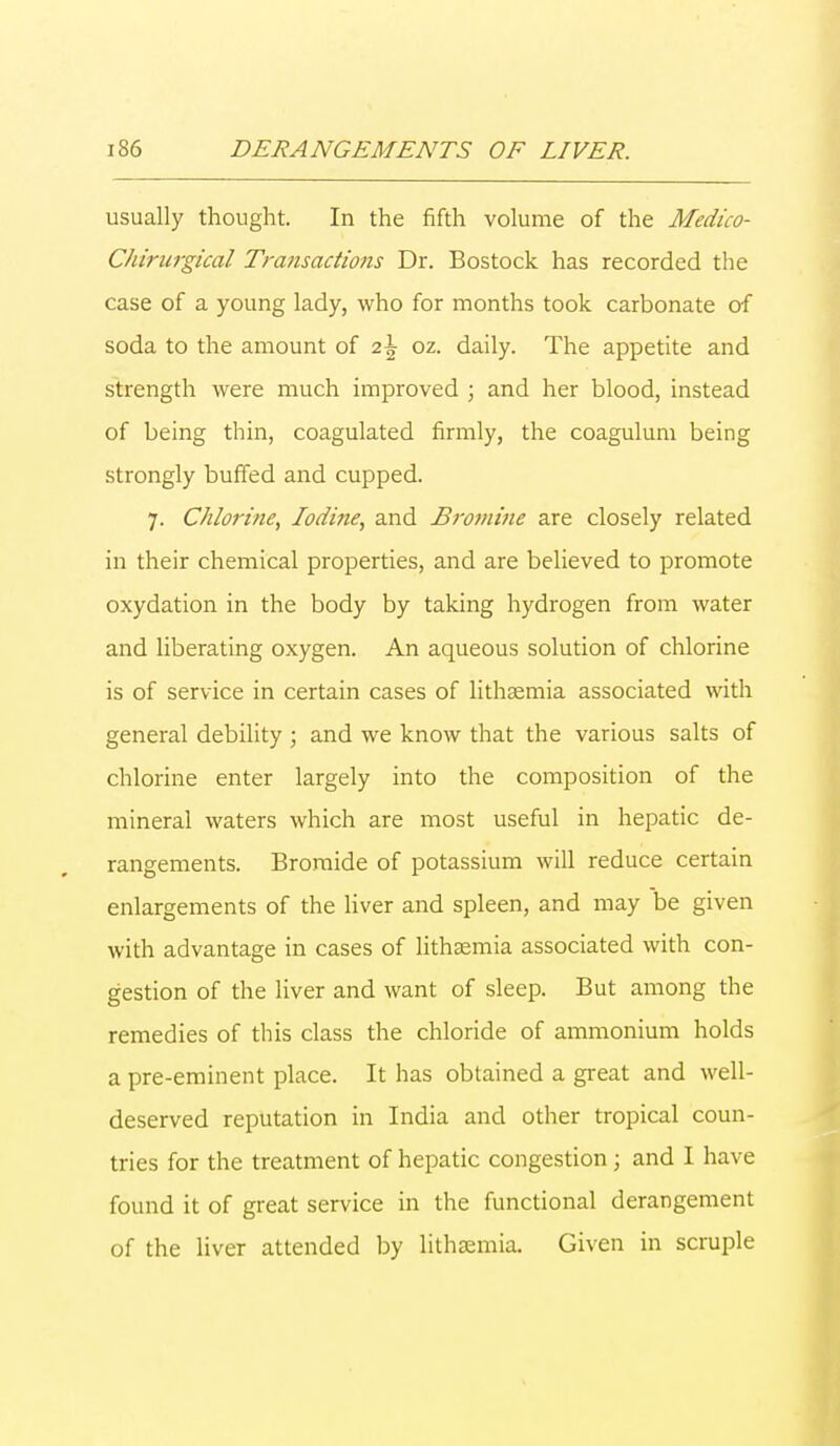 usually thought. In the fifth volume of the Medico- Chirurgical Transactions Dr. Bostock has recorded the case of a young lady, who for months took carbonate of soda to the amount of 2\ oz. daily. The appetite and strength were much improved ; and her blood, instead of being thin, coagulated firmly, the coagulum being strongly buffed and cupped. 7. Chlorine, Iodine, and Bromine are closely related in their chemical properties, and are believed to promote oxydation in the body by taking hydrogen from water and liberating oxygen. An aqueous solution of chlorine is of service in certain cases of lithaemia associated with general debility ; and we know that the various salts of chlorine enter largely into the composition of the mineral waters which are most useful in hepatic de- rangements. Bromide of potassium will reduce certain enlargements of the liver and spleen, and may be given with advantage in cases of lithaamia associated with con- gestion of the liver and want of sleep. But among the remedies of this class the chloride of ammonium holds a pre-eminent place. It has obtained a great and well- deserved reputation in India and other tropical coun- tries for the treatment of hepatic congestion ; and I have found it of great service in the functional derangement of the liver attended by lithaemia. Given in scruple