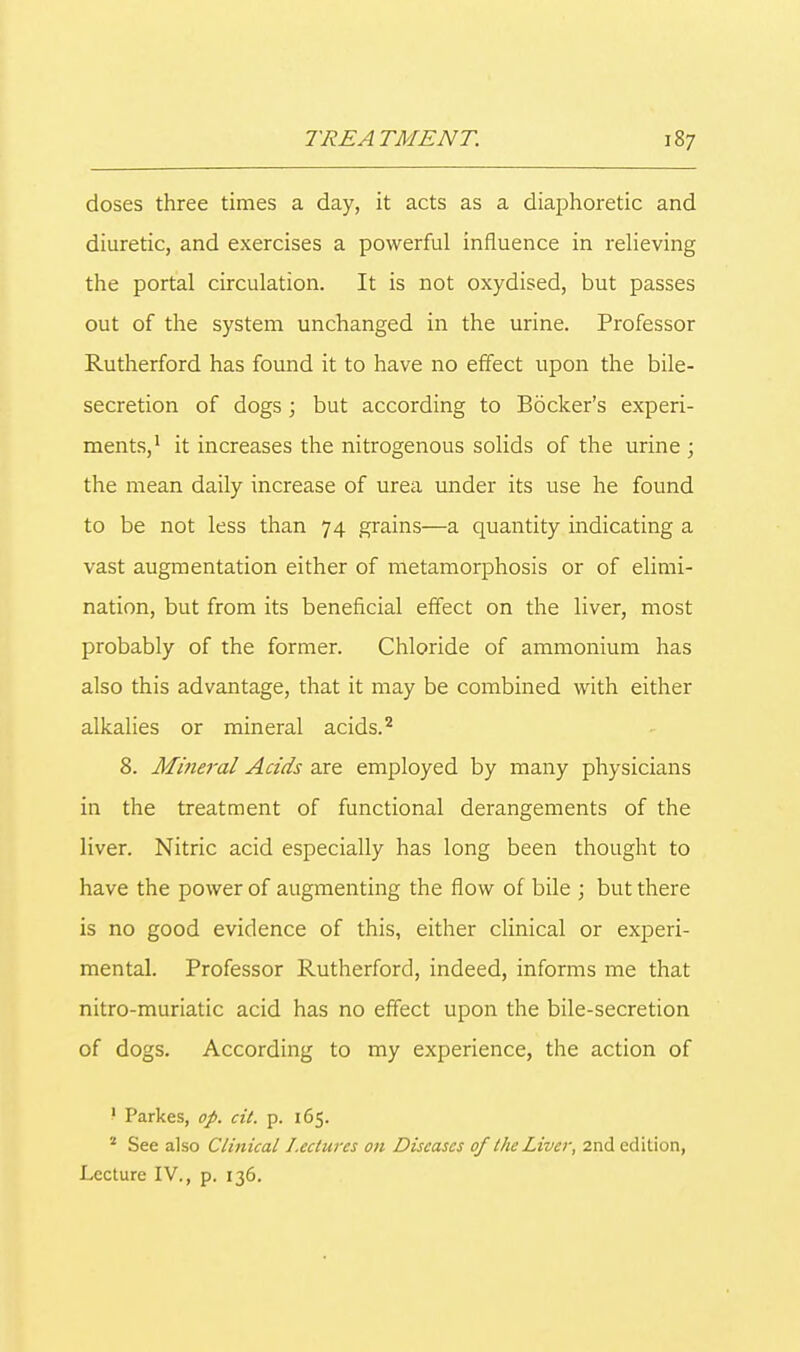 doses three times a day, it acts as a diaphoretic and diuretic, and exercises a powerful influence in relieving the portal circulation. It is not oxydised, but passes out of the system unchanged in the urine. Professor Rutherford has found it to have no effect upon the bile- secretion of dogs ; but according to Bocker's experi- ments,1 it increases the nitrogenous solids of the urine ; the mean daily increase of urea under its use he found to be not less than 74 grains—a quantity indicating a vast augmentation either of metamorphosis or of elimi- nation, but from its beneficial effect on the liver, most probably of the former. Chloride of ammonium has also this advantage, that it may be combined with either alkalies or mineral acids.2 8. Mineral Acids are employed by many physicians in the treatment of functional derangements of the liver. Nitric acid especially has long been thought to have the power of augmenting the flow of bile ; but there is no good evidence of this, either clinical or experi- mental. Professor Rutherford, indeed, informs me that nitro-muriatic acid has no effect upon the bile-secretion of dogs. According to my experience, the action of 1 Parkes, op. cit. p. 165. 2 See also Clinical Lectures on Diseases of the Liver, 2nd edition, Lecture IV., p. 136.